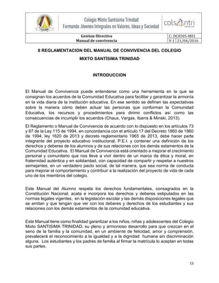 Gestion Directiva
Manual de convivencia
C: DC0505-M01
V:1 21/04/2016
15
8 REGLAMENTACION DEL MANUAL DE CONVIVENCIA DEL COLEGIO
MIXTO SANTÍSIMA TRINIDAD
INTRODUCCION
El Manual de Convivencia puede entenderse como una herramienta en la que se
consignan los acuerdos de la Comunidad Educativa para facilitar y garantizar la armonía
en la vida diaria de la institución educativa. En ese sentido se definen las expectativas
sobre la manera cómo deben actuar las personas que conforman la Comunidad
Educativa, los recursos y procedimientos para dirimir conflictos así como las
consecuencias de incumplir los acuerdos (Chaux, Vargas, Ibarra & Minski, 2013).
El Reglamento o Manual de Convivencia de acuerdo con lo dispuesto en los artículos 73
y 87 de la Ley 115 de 1994, en concordancia con el artículo 17 del Decreto 1860 de 1960
de 1994, ley 1620 de 2013 y decreto reglamentario 1965 de 2013, debe hacer parte
integrante del proyecto educativo institucional, P.E.I. y contener una definición de los
derechos y deberes de los alumnos y de sus relaciones con los demás estamentos de la
Comunidad Educativa. El Manual de Convivencia está orientado a mejorar el crecimiento
personal y comunitario que nos lleve a vivir dentro de un marco de ética y moral, en
fraternidad auténtica y en solidaridad, con capacidad de compartir y respetar a nuestros
semejantes, en un verdadero pacto social, de tal manera, que sea norma de conducta
para mejorar el comportamiento y contribuir a la realización del proyecto de vida de cada
uno de los miembros del colegio.
Este Manual del Alumno respeta los derechos fundamentales, consagrados en la
Constitución Nacional; acata e incorpora los derechos y deberes estipulados en las
normas legales vigentes, en la legislación escolar y las demás disposiciones legales que
se emitan y que tengan que ver con los deberes y derechos de los estudiantes y sus
relaciones con los demás estamentos de la comunidad educativa.
Este Manual tiene como finalidad garantizar a los niños, niñas y adolescentes del Colegio
Mixto SANTISIMA TRINIDAD, su pleno y armonioso desarrollo para que crezcan en el
seno de la familia y la comunidad, en un ambiente de felicidad, amor y comprensión,
prevalecerá el reconocimiento a la igualdad y a la dignidad humana sin discriminación
alguna. Los estudiantes y los padres de familia al firmar la matrícula lo aceptan en todas
sus partes.
 