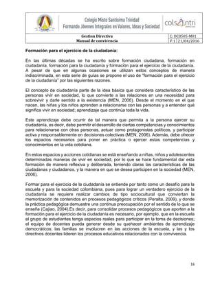 Gestion Directiva
Manual de convivencia
C: DC0505-M01
V:1 21/04/2016
16
Formación para el ejercicio de la ciudadanía:
En las últimas décadas se ha escrito sobre formación ciudadana, formación en
ciudadanía, formación para la ciudadanía y formación para el ejercicio de la ciudadanía.
A pesar de que en algunas ocasiones se utilizan estos conceptos de manera
indiscriminada, en esta serie de guías se propone el uso de “formación para el ejercicio
de la ciudadanía” por las siguientes razones.
El concepto de ciudadanía parte de la idea básica que considera característico de las
personas vivir en sociedad, lo que convierte a las relaciones en una necesidad para
sobrevivir y darle sentido a la existencia (MEN, 2006). Desde el momento en el que
nacen, las niñas y los niños aprenden a relacionarse con las personas y a entender qué
significa vivir en sociedad; aprendizaje que continúa toda la vida.
Este aprendizaje debe ocurrir de tal manera que permita a la persona ejercer su
ciudadanía, es decir, debe permitir el desarrollo de ciertas competencias y conocimientos
para relacionarse con otras personas, actuar como protagonistas políticos, y participar
activa y responsablemente en decisiones colectivas (MEN, 2006). Además, debe ofrecer
los espacios necesarios para poner en práctica o ejercer estas competencias y
conocimientos en la vida cotidiana.
En estos espacios y acciones cotidianas se está enseñando a niñas, niños y adolescentes
determinadas maneras de vivir en sociedad, por lo que se hace fundamental dar esta
formación de manera reflexiva y deliberada, teniendo claras las características de las
ciudadanas y ciudadanos, y la manera en que se desea participen en la sociedad (MEN,
2006).
Formar para el ejercicio de la ciudadanía se entiende por tanto como un desafío para la
escuela y para la sociedad colombiana, pues para lograr un verdadero ejercicio de la
ciudadanía se requiere realizar cambios de tipo sociocultural que conviertan la
memorización de contenidos en procesos pedagógicos críticos (Peralta, 2009), y donde
la práctica pedagógica demuestre una continua preocupación por el sentido de lo que se
enseña (Cajiao, 2004).Es decir, para consolidar procesos pedagógicos que aporten a la
formación para el ejercicio de la ciudadanía es necesario, por ejemplo, que en la escuela
el grupo de estudiantes tenga espacios reales para participar en la toma de decisiones;
el equipo de docentes pueda generar desde su quehacer ambientes de aprendizaje
democráticos; las familias se involucren en las acciones de la escuela, y las y los
directivos docentes lideren los procesos educativos relacionados con la convivencia.
 