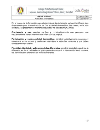 Gestion Directiva
Manual de convivencia
C: DC0505-M01
V:1 21/04/2016
17
En el marco de la formación para el ejercicio de la ciudadanía se han identificado tres
dimensiones para la construcción de una sociedad democrática, las cuales, en la vida
cotidiana, se presentan de manera articulada y no aislada (MEN, 2003):
Convivencia y paz: convivir pacífica y constructivamente con personas que
frecuentemente tienen intereses que riñen con los propios.
Participación y responsabilidad democrática: construir colectivamente acuerdos y
consensos sobre normas y decisiones que rigen a todas las personas y que deben
favorecer el bien común.
Pluralidad, identidad y valoración de las diferencias: construir sociedad a partir de la
diferencia, es decir, del hecho de que a pesar de compartir la misma naturaleza humana,
las personas son diferentes de muchas maneras.
 