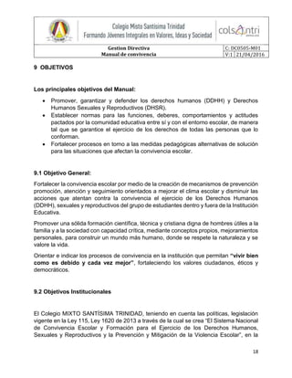Gestion Directiva
Manual de convivencia
C: DC0505-M01
V:1 21/04/2016
18
9 OBJETIVOS
Los principales objetivos del Manual:
 Promover, garantizar y defender los derechos humanos (DDHH) y Derechos
Humanos Sexuales y Reproductivos (DHSR).
 Establecer normas para las funciones, deberes, comportamientos y actitudes
pactados por la comunidad educativa entre sí y con el entorno escolar, de manera
tal que se garantice el ejercicio de los derechos de todas las personas que lo
conforman.
 Fortalecer procesos en torno a las medidas pedagógicas alternativas de solución
para las situaciones que afectan la convivencia escolar.
9.1 Objetivo General:
Fortalecer la convivencia escolar por medio de la creación de mecanismos de prevención
promoción, atención y seguimiento orientados a mejorar el clima escolar y disminuir las
acciones que atentan contra la convivencia el ejercicio de los Derechos Humanos
(DDHH), sexuales y reproductivos del grupo de estudiantes dentro y fuera de la Institución
Educativa.
Promover una sólida formación científica, técnica y cristiana digna de hombres útiles a la
familia y a la sociedad con capacidad crítica, mediante conceptos propios, mejoramientos
personales, para construir un mundo más humano, donde se respete la naturaleza y se
valore la vida.
Orientar e indicar los procesos de convivencia en la institución que permitan “vivir bien
como es debido y cada vez mejor”, fortaleciendo los valores ciudadanos, éticos y
democráticos.
9.2 Objetivos Institucionales
El Colegio MIXTO SANTÍSIMA TRINIDAD, teniendo en cuenta las políticas, legislación
vigente en la Ley 115, Ley 1620 de 2013 a través de la cual se crea “El Sistema Nacional
de Convivencia Escolar y Formación para el Ejercicio de los Derechos Humanos,
Sexuales y Reproductivos y la Prevención y Mitigación de la Violencia Escolar”, en la
 
