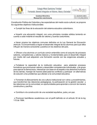 Gestion Directiva
Manual de convivencia
C: DC0505-M01
V:1 21/04/2016
19
Constitución Política de Colombia y las expectativas del medio socio-cultural, se propone
los siguientes objetivos institucionales:
 Cumplir los fines de la educación del sistema educativo colombiano.
 Impartir una educación integral, con unos principios morales sólidos teniendo en
cuenta a cada instante el rescate de valores y buenas costumbres.
 Hacer propios los objetivos comunes definidos en la Ley General de Educación
(Artículo 13) encaminados a lograr el desarrollo integral de los alumnos para que ellos
influyan de manera consciente y positiva en los destinos del país.
 Ofrecer a los alumnos un currículo común entendido como el conjunto de procesos
saberes, competencias y valores básicos y fundamentales para el desarrollo integral
por medio del cual adquieren una formación acorde con las exigencias actuales y
futuras.
 Fortalecer la capacidad de la institución educativa para adelantar procesos
formativos que promuevan valoren y desarrollen competencias individuales y de grupo
para ejercer la democracia, interactuar con base en el respeto a los derechos humanos
de los demás, manejar de manera adecuada los conflictos y participar en alternativas
de solución a los problemas que afectan a la comunidad educativa.
 Fomentar el afianzamiento de una cultura institucional con rutina y procedimientos,
que transformen las relaciones pedagógicas, la participación en la gestión escolar y
las relaciones con la comunidad, en oportunidades para aprender a convivir de manera
constructiva y pacífica.
 Contribuir a la construcción de una sociedad equitativa, justa y en paz.
 Promover bachilleres académicos con el perfil definido en el artículo 30 de la ley
115 de 1994.
 