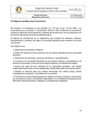 Gestion Directiva
Manual de convivencia
C: DC0505-M01
V:1 21/04/2016
20
9.3 Objetivos del Manual de Convivencia:
De acuerdo a lo dispuesto en los artículos 73 y 87 de la Ley 115 de 1994 y en
concordancia con el artículo 17 del Decreto 1860 de 1994, el Manual de Convivencia
contiene la definición de los derechos y deberes de los alumnos y de sus relaciones con
los demás estamentos de la Comunidad Educativa.
El Manual de Convivencia es un reglamento que contiene los derechos, deberes,
procedimientos y políticas que rigen la comunidad educativa para mantener una sana
convivencia.
Sus objetivos son:
 Determinar los derechos y deberes.
 Definir las relaciones de los alumnos con los demás estamentos de la comunidad
educativa.
 Determinas los estímulos y acciones correctivas y procedimientos.
 Involucrar a la comunidad educativa de una manera afectiva y permanente en el
proceso de formación a la luz de los principios cristianos y la filosofía del colegio
 Asumir por parte de los miembros de la comunidad educativa, una actitud
responsable frente a las normas establecidas, haciéndolas parte de la vivencia diaria.
 Orientar al alumnos para que maneje situaciones con criterio propio, siendo
competente en la solución de conflictos en su contexto.
 Fomentar en la comunidad educativa los valores humanos y cristianos, la formación
de una persona moral y cívicamente responsable, en un ambiente de respeto por las
diferentes creencias políticas, religiosas y competencias ciudadanas.
 