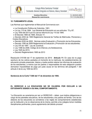 Gestion Directiva
Manual de convivencia
C: DC0505-M01
V:1 21/04/2016
21
10 FUNDAMENTO LEGAL
Las Normas que reglamentan el Manual de Convivencia son:
 La Constitución Política de Colombia. 1991.
 La Ley 115 de 1994. Ley General de Educación en sus artículos 73 y 87.
 Ley 1650 del 2013 por la cual se reforma le Ley 115 de 1994.
 El Decreto 1860 de 1994, Artículo 17.
 Decreto 2253 de 1995 Reglamento General de Tarifas de Matrículas, Pensiones y
Costos Educativos.
 Decreto 0230 de 2002. Normas sobre Evaluación y Promoción de los Educandos.
 Decreto 1290 de 2009 Reglamenta la Evaluación y Promoción de los estudiantes.
 Ley 375 de 1997. Ley de Juventud.
 Ley 1098 de 2006. Código de la Infancia y la Adolescencia.
 Ley 1620 de 2013.
 Decreto Reglamentario 1695 de 2013
Resolución 015168 del 17 de septiembre de 2014: Artículo 11: En caso de no pago
oportuno de los cobros pactados al momento de la matrícula, los establecimientos de
educación privada preescolar, básica y media podrán retener los informes de evaluación
de los estudiantes, a menos que los padres o responsables de esta obligación puedan
demostrar imposibilidad de pago por justa causa en los términos del parágrafo 1 del
artículo 2 de la Ley 1650 de 2013
Sentencia de la Corte T-569 del 17 de diciembre de 1994.
EL DERECHO A LA EDUCACION NO SE VULNERA POR EXCLUIR A UN
ESTUDIANTE DEBIDO A SU MAL COMPORTAMIENTO.
“La Educación se caracteriza por ser un DERECHO – deber, que implica obligaciones a
cargo de los planteles educativos, de los estudiantes y los padres de familia. Uno de los
deberes de los educandos es someterse a las reglas de comportamiento establecidas
por la institución y la no observancia de la misma, permite a los colegios tomar medidas
disciplinarias pertinentes, previo agotamiento del debido proceso”
 