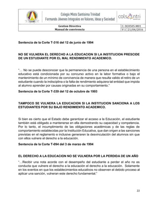 Gestion Directiva
Manual de convivencia
C: DC0505-M01
V:1 21/04/2016
22
Sentencia de la Corte T-316 del 12 de junio de 1994
NO SE VULNERA EL DERECHO A LA EDUCACION SI LA INSTITUCION PRESCIDE
DE UN ESTUDIANTE POR EL MAL RENDIMIENTO ACADEMICO.
“… No se puede desconocer que la permanencia de una persona en el establecimiento
educativo está condicionada por su concurso activo en la labor formativa o bajo el
mantenimiento de un mínimo de convivencia de manera que resulta valido el retiro de un
estudiante cuando la indisciplina o la falta de rendimiento adquiera tal entidad que impida
al alumno aprender por causas originadas en su comportamiento.”
Sentencia de la Corte T-339 del 12 de octubre de 1993
TAMPOCO SE VULNERA LA EDUCACION SI LA INSTITUCION SANCIONA A LOS
ESTUDIANTES POR SU BAJO RENDIMIENTO ACADEMICO.
Si bien es cierto que el Estado debe garantizar el acceso a la Educación, el estudiante
también está obligado a mantenerse en ella demostrando su capacidad y competencia.
Por lo tanto, el incumplimiento de las obligaciones académicas y de las reglas de
comportamiento establecidas por la Institución Educativa, que dan origen a las sanciones
previstas en el reglamento e inclusive generaren la desvinculación del alumnos sin que
con ellos vulnere el derecho a la educación.
Sentencia de la Corte T-094 del 3 de marzo de 1994
EL DERECHO A LA EDUCACION NO SE VULNERA POR LA PERDIDA DE UN AÑO
“…Recibir una nota acorde con el desempeño del estudiante a perder el año no es
conducta que vulnere el derecho a la educación el derecho a la educación. Solamente
en los eventos en que los establecimientos educativos no observen el debido proceso al
aplicar una sanción, vulneran este derecho fundamental.”
 
