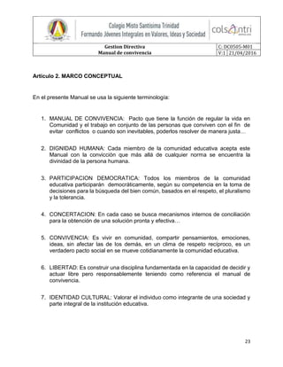 Gestion Directiva
Manual de convivencia
C: DC0505-M01
V:1 21/04/2016
23
Artículo 2. MARCO CONCEPTUAL
En el presente Manual se usa la siguiente terminología:
1. MANUAL DE CONVIVENCIA: Pacto que tiene la función de regular la vida en
Comunidad y el trabajo en conjunto de las personas que conviven con el fin de
evitar conflictos o cuando son inevitables, poderlos resolver de manera justa…
2. DIGNIDAD HUMANA: Cada miembro de la comunidad educativa acepta este
Manual con la convicción que más allá de cualquier norma se encuentra la
divinidad de la persona humana.
3. PARTICIPACION DEMOCRATICA: Todos los miembros de la comunidad
educativa participarán democráticamente, según su competencia en la toma de
decisiones para la búsqueda del bien común, basados en el respeto, el pluralismo
y la tolerancia.
4. CONCERTACION: En cada caso se busca mecanismos internos de conciliación
para la obtención de una solución pronta y efectiva…
5. CONVIVENCIA: Es vivir en comunidad, compartir pensamientos, emociones,
ideas, sin afectar las de los demás, en un clima de respeto recíproco, es un
verdadero pacto social en se mueve cotidianamente la comunidad educativa.
6. LIBERTAD: Es construir una disciplina fundamentada en la capacidad de decidir y
actuar libre pero responsablemente teniendo como referencia el manual de
convivencia.
7. IDENTIDAD CULTURAL: Valorar el individuo como integrante de una sociedad y
parte integral de la institución educativa.
 