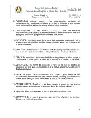 Gestion Directiva
Manual de convivencia
C: DC0505-M01
V:1 21/04/2016
24
8. FLEXIBILIDAD: Adoptar acorde a las circunstancias, conductas de
comportamiento y estructura mental que armonicen el intelecto, la vida emotiva,
como parte espiritual y biológica que se refleje en cada actuación.
9. COMUNICACIÓN: El trato fraterno, oportuno y cordial son elementos
fundamentales para buscar que prevalezca la fuerza de los argumentos, con el fin
de llegar a consensos que posibiliten la vida en comunidad.
10.AUTORIDAD: Los integrantes de la comunidad educativa propenderán por el
respeto mutuo a la autoridad legítima, a la constitución, a la ley y a lo dispuesto en
el presente manual.
11.DERECHO: Es el conjunto de facultades o atributos de la persona humana que se
reconocen a los estudiantes y demás integrantes de la comunidad educativa.
12.DEBER: Es un conjunto de responsabilidades y obligaciones del integrante de la
comunidad educativa, consigo mismo, con la institución, la familia y la sociedad.
13.ESTIMULO: Es una forma de exaltación a través de la cual se felicita a un
estudiante por algo que hubiese realizado o lo motiva a la consumación positiva
de alguna actividad.
14.FALTA: Se origina cuando se quebranta una obligación, para efectos de este
documento se considerarán tres tipos de faltas: Leves, Graves y Gravísimas; cada
una de estas tipologías serán definidas en el Manual de Procedimientos.
15.PROCEDIMIENTO: Establece el conducto regular a seguir en las diversas
situaciones que se susciten en el acontecer diario del accionar educativo.
16.SANCION: Pena establecida en el Manual aplicable a sus infractores.
17.EDUCANDO: Es la persona que por su efecto participa del proceso de formación
dentro de la institución educativa.
 