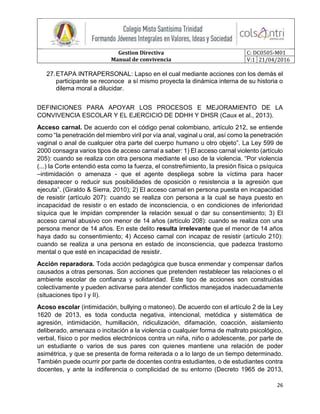 Gestion Directiva
Manual de convivencia
C: DC0505-M01
V:1 21/04/2016
26
27.ETAPA INTRAPERSONAL: Lapso en el cual mediante acciones con los demás el
participante se reconoce a sí mismo proyecta la dinámica interna de su historia o
dilema moral a dilucidar.
DEFINICIONES PARA APOYAR LOS PROCESOS E MEJORAMIENTO DE LA
CONVIVENCIA ESCOLAR Y EL EJERCICIO DE DDHH Y DHSR (Caux et al., 2013).
Acceso carnal. De acuerdo con el código penal colombiano, artículo 212, se entiende
como “la penetración del miembro viril por vía anal, vaginal u oral, así como la penetración
vaginal o anal de cualquier otra parte del cuerpo humano u otro objeto”. La Ley 599 de
2000 consagra varios tipos de acceso carnal a saber: 1) El acceso carnal violento (artículo
205): cuando se realiza con otra persona mediante el uso de la violencia. “Por violencia
(...) la Corte entendió esta como la fuerza, el constreñimiento, la presión física o psíquica
–intimidación o amenaza - que el agente despliega sobre la víctima para hacer
desaparecer o reducir sus posibilidades de oposición o resistencia a la agresión que
ejecuta”. (Giraldo & Sierra, 2010); 2) El acceso carnal en persona puesta en incapacidad
de resistir (artículo 207): cuando se realiza con persona a la cual se haya puesto en
incapacidad de resistir o en estado de inconsciencia, o en condiciones de inferioridad
síquica que le impidan comprender la relación sexual o dar su consentimiento; 3) El
acceso carnal abusivo con menor de 14 años (artículo 208): cuando se realiza con una
persona menor de 14 años. En este delito resulta irrelevante que el menor de 14 años
haya dado su consentimiento; 4) Acceso carnal con incapaz de resistir (artículo 210):
cuando se realiza a una persona en estado de inconsciencia, que padezca trastorno
mental o que esté en incapacidad de resistir.
Acción reparadora. Toda acción pedagógica que busca enmendar y compensar daños
causados a otras personas. Son acciones que pretenden restablecer las relaciones o el
ambiente escolar de confianza y solidaridad. Este tipo de acciones son construidas
colectivamente y pueden activarse para atender conflictos manejados inadecuadamente
(situaciones tipo I y II).
Acoso escolar (intimidación, bullying o matoneo). De acuerdo con el artículo 2 de la Ley
1620 de 2013, es toda conducta negativa, intencional, metódica y sistemática de
agresión, intimidación, humillación, ridiculización, difamación, coacción, aislamiento
deliberado, amenaza o incitación a la violencia o cualquier forma de maltrato psicológico,
verbal, físico o por medios electrónicos contra un niña, niño o adolescente, por parte de
un estudiante o varios de sus pares con quienes mantiene una relación de poder
asimétrica, y que se presenta de forma reiterada o a lo largo de un tiempo determinado.
También puede ocurrir por parte de docentes contra estudiantes, o de estudiantes contra
docentes, y ante la indiferencia o complicidad de su entorno (Decreto 1965 de 2013,
 