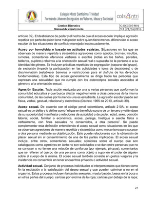 Gestion Directiva
Manual de convivencia
C: DC0505-M01
V:1 21/04/2016
27
artículo 39). El desbalance de poder y el hecho de que el acoso escolar implique agresión
repetida por parte de quien tiene más poder sobre quien tiene menos, diferencian al acoso
escolar de las situaciones de conflicto manejado inadecuadamente.
Acoso por homofobia o basado en actitudes sexistas. Situaciones en las que se
observan de manera repetida y sistemática agresiones como apodos, bromas, insultos,
rumores, comentarios ofensivos verbales o escritos (notas en los baños, paredes,
tableros, pupitres) relativos a la orientación sexual real o supuesta de la persona o a su
identidad de género. Se incluyen prácticas repetidas de segregación (separar del grupo),
de exclusión (impedir la participación en las actividades y toma de decisiones) o de
discriminación (establecer barreras o restricciones para el disfrute de los derechos
fundamentales). Este tipo de acoso generalmente se dirige hacia las personas que
expresan una sexualidad que no cumple con los estereotipos sociales asociados al
género o a la orientación sexual.
Agresión Escolar. Toda acción realizada por una o varias personas que conforman la
comunidad educativa y que busca afectar negativamente a otras personas de la misma
comunidad, de las cuales por lo menos una es estudiante. La agresión escolar puede ser
física, verbal, gestual, relacional y electrónica (Decreto 1965 de 2013, artículo 39).
Acoso sexual. De acuerdo con el código penal colombiano, artículo 210A, el acoso
sexual es un delito y lo define como “el que en beneficio suyo o de un tercero y valiéndose
de su superioridad manifiesta o relaciones de autoridad o de poder, edad, sexo, posición
laboral, social, familiar o económica, acose, persiga, hostigue o asedie física o
verbalmente, con fines sexuales no consentidos, a otra persona”. Se puede
complementar esta definición entendiendo el acoso sexual como situaciones en las que
se observan agresiones de manera repetida y sistemática como mecanismo para socavar
a otra persona mediante su objetivización. Esto puede relacionarse con la obtención de
placer sexual sin el consentimiento de una de las partes implicadas. El acoso sexual
incluye, entre otros, comentarios sexuales; opiniones sobre el cuerpo que son
catalogados como agresivas en tanto no son solicitados o se dan entre personas que no
se conocen o no tienen una relación de confianza (por ejemplo, piropos); comentarios
que se refieren al cuerpo de una persona como objeto y suponen el poder de alguien
sobre el cuerpo de la misma. El acoso sexual también consiste en gestos vulgares y la
insistencia no consentida en tener encuentros privados o actividad sexual.
Actividad sexual. Conjunto de procesos individuales o interpersonales que tienen como
fin la excitación o la satisfacción del deseo sexual y que pueden culminar o no en el
orgasmo. Estos procesos incluyen fantasías sexuales; masturbación; besos en la boca o
en otras partes del cuerpo; caricias por encima de la ropa; caricias por debajo de la ropa;
 
