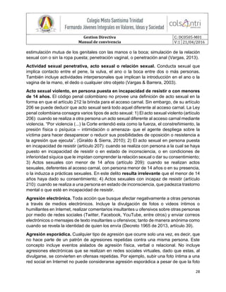 Gestion Directiva
Manual de convivencia
C: DC0505-M01
V:1 21/04/2016
28
estimulación mutua de los genitales con las manos o la boca; simulación de la relación
sexual con o sin la ropa puesta; penetración vaginal, o penetración anal (Vargas, 2013).
Actividad sexual penetrativa, acto sexual o relación sexual. Conducta sexual que
implica contacto entre el pene, la vulva, el ano o la boca entre dos o más personas.
También incluye actividades interpersonales que implican la introducción en el ano o la
vagina de la mano, el dedo o cualquier otro objeto (Vargas & Barrera, 2003).
Acto sexual violento, en persona puesta en incapacidad de resistir o con menores
de 14 años. El código penal colombiano no provee una definición de acto sexual en la
forma en que el artículo 212 la brinda para el acceso carnal. Sin embargo, de su artículo
206 se puede deducir que acto sexual será todo aquel diferente al acceso carnal. La Ley
penal colombiana consagra varios tipos de acto sexual: 1) El acto sexual violento (artículo
206): cuando se realiza a otra persona un acto sexual diferente al acceso carnal mediante
violencia. “Por violencia (...) la Corte entendió esta como la fuerza, el constreñimiento, la
presión física o psíquica – intimidación o amenaza- que el agente despliega sobre la
víctima para hacer desaparecer o reducir sus posibilidades de oposición o resistencia a
la agresión que ejecuta”. (Giraldo & Sierra, 2010); 2) El acto sexual en persona puesta
en incapacidad de resistir (artículo 207): cuando se realiza con persona a la cual se haya
puesto en incapacidad de resistir o en estado de inconsciencia, o en condiciones de
inferioridad síquica que le impidan comprender la relación sexual o dar su consentimiento;
3) Actos sexuales con menor de 14 años (artículo 209): cuando se realizan actos
sexuales, deferentes al acceso carnal, con persona menor de 14 años o en su presencia,
o la induzca a prácticas sexuales. En este delito resulta irrelevante que el menor de 14
años haya dado su consentimiento; 4) Actos sexuales con incapaz de resistir (artículo
210): cuando se realiza a una persona en estado de inconsciencia, que padezca trastorno
mental o que esté en incapacidad de resistir.
Agresión electrónica. Toda acción que busque afectar negativamente a otras personas
a través de medios electrónicos. Incluye la divulgación de fotos o videos íntimos o
humillantes en Internet, realizar comentarios insultantes u ofensivos sobre otras personas
por medio de redes sociales (Twitter, Facebook, YouTube, entre otros) y enviar correos
electrónicos o mensajes de texto insultantes u ofensivos; tanto de manera anónima como
cuando se revela la identidad de quien los envía (Decreto 1965 de 2013, artículo 39).
Agresión esporádica. Cualquier tipo de agresión que ocurre solo una vez, es decir, que
no hace parte de un patrón de agresiones repetidas contra una misma persona. Este
concepto incluye eventos aislados de agresión física, verbal o relacional. No incluye
agresiones electrónicas que se realizan en redes sociales virtuales, dado que estas, al
divulgarse, se convierten en ofensas repetidas. Por ejemplo, subir una foto íntima a una
red social en Internet no puede considerarse agresión esporádica a pesar de que la foto
 