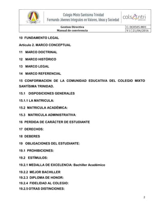 Gestion Directiva
Manual de convivencia
C: DC0505-M01
V:1 21/04/2016
2
10 FUNDAMENTO LEGAL
Artículo 2. MARCO CONCEPTUAL
11 MARCO DOCTRINAL
12 MARCO HISTÓRICO
13 MARCO LEGAL
14 MARCO REFERENCIAL
15 CONFORMACION DE LA COMUNIDAD EDUCATIVA DEL COLEGIO MIXTO
SANTÍSIMA TRINIDAD.
15.1 DISPOSICIONES GENERALES
15.1.1 LA MATRICULA:
15.2 MATRICULA ACADÉMICA:
15.3 MATRICULA ADMINISTRATIVA:
16 PERDIDA DE CARÁCTER DE ESTUDIANTE
17 DERECHOS:
18 DEBERES
19 OBLIGACIONES DEL ESTUDIANTE:
19.1 PROHIBICIONES:
19.2 ESTÍMULOS:
19.2.1 MEDALLA DE EXCELENCIA: Bachiller Académico
19.2.2 MEJOR BACHILLER
19.2.3 DIPLOMA DE HONOR:
19.2.4 FIDELIDAD AL COLEGIO:
19.2.5 OTRAS DISTINCIONES:
 