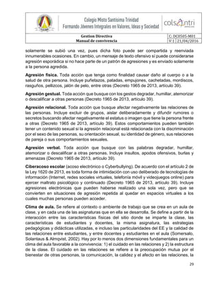 Gestion Directiva
Manual de convivencia
C: DC0505-M01
V:1 21/04/2016
29
solamente se subió una vez, pues dicha foto puede ser compartida y reenviada
innumerables ocasiones. En cambio, un mensaje de texto ofensivo sí puede considerarse
agresión esporádica si no hace parte de un patrón de agresiones y es enviado solamente
a la persona agredida.
Agresión física. Toda acción que tenga como finalidad causar daño al cuerpo o a la
salud de otra persona. Incluye puñetazos, patadas, empujones, cachetadas, mordiscos,
rasguños, pellizcos, jalón de pelo, entre otras (Decreto 1965 de 2013, artículo 39).
Agresión gestual. Toda acción que busque con los gestos degradar, humillar, atemorizar
o descalificar a otras personas (Decreto 1965 de 2013, artículo 39).
Agresión relacional. Toda acción que busque afectar negativamente las relaciones de
las personas. Incluye excluir de grupos, aislar deliberadamente y difundir rumores o
secretos buscando afectar negativamente el estatus o imagen que tiene la persona frente
a otras (Decreto 1965 de 2013, artículo 39). Estos comportamientos pueden también
tener un contenido sexual si la agresión relacional está relacionada con la discriminación
por el sexo de las personas, su orientación sexual, su identidad de género, sus relaciones
de pareja o sus comportamientos sexuales.
Agresión verbal. Toda acción que busque con las palabras degradar, humillar,
atemorizar o descalificar a otras personas. Incluye insultos, apodos ofensivos, burlas y
amenazas (Decreto 1965 de 2013, artículo 39).
Ciberacoso escolar (acoso electrónico o Cyberbullying). De acuerdo con el artículo 2 de
la Ley 1620 de 2013, es toda forma de intimidación con uso deliberado de tecnologías de
información (Internet, redes sociales virtuales, telefonía móvil y videojuegos online) para
ejercer maltrato psicológico y continuado (Decreto 1965 de 2013, artículo 39). Incluye
agresiones electrónicas que pueden haberse realizado una sola vez, pero que se
convierten en situaciones de agresión repetida al quedar en espacios virtuales a los
cuales muchas personas pueden acceder.
Clima de aula. Se refiere al contexto o ambiente de trabajo que se crea en un aula de
clase, y en cada una de las asignaturas que en ella se desarrolla. Se define a partir de la
interacción entre las características físicas del sitio donde se imparte la clase, las
características de estudiantes y docentes, la misma asignatura, las estrategias
pedagógicas y didácticas utilizadas, e incluso las particularidades del EE y la calidad de
las relaciones entre estudiantes, y entre docentes y estudiantes en el aula (Somersalo,
Solantaus & Almqvist, 2002). Hay por lo menos dos dimensiones fundamentales para un
clima del aula favorable a la convivencia: 1) el cuidado en las relaciones y 2) la estructura
de la clase. El cuidado en las relaciones se refiere a la preocupación mutua por el
bienestar de otras personas, la comunicación, la calidez y el afecto en las relaciones, la
 