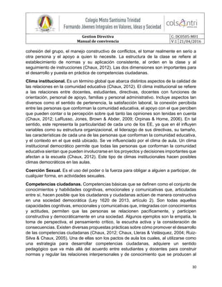 Gestion Directiva
Manual de convivencia
C: DC0505-M01
V:1 21/04/2016
30
cohesión del grupo, el manejo constructivo de conflictos, el tomar realmente en serio a
otra persona y el apoyo a quien lo necesite. La estructura de la clase se refiere al
establecimiento de normas y su aplicación consistente, al orden en la clase y al
seguimiento de instrucciones (Chaux, 2012). Las dos dimensiones son importantes para
el desarrollo y puesta en práctica de competencias ciudadanas.
Clima institucional. Es un término global que abarca distintos aspectos de la calidad de
las relaciones en la comunidad educativa (Chaux, 2012). El clima institucional se refiere
a las relaciones entre docentes, estudiantes, directivas, docentes con funciones de
orientación, personal de apoyo, familias y personal administrativo. Incluye aspectos tan
diversos como el sentido de pertenencia, la satisfacción laboral, la conexión percibida
entre las personas que conforman la comunidad educativa, el apoyo con el que perciben
que pueden contar o la percepción sobre qué tanto las opiniones son tenidas en cuenta
(Chaux, 2012; LaRusso, Jones, Brown & Abder, 2009; Orpinas & Home, 2006). En tal
sentido, este representa la particularidad de cada uno de los EE, ya que en él influyen
variables como su estructura organizacional, el liderazgo de sus directivas, su tamaño,
las características de cada una de las personas que conforman la comunidad educativa,
y el contexto en el que está ubicado. Se ve influenciado por el clima de aula. Un clima
institucional democrático permite que todas las personas que conforman la comunidad
educativa sientan que pueden involucrarse en los proyectos y decisiones importantes que
afectan a la escuela (Chaux, 2012). Este tipo de climas institucionales hacen posibles
climas democráticos en las aulas.
Coerción Sexual. Es el uso del poder o la fuerza para obligar a alguien a participar, de
cualquier forma, en actividades sexuales.
Competencias ciudadanas. Competencias básicas que se definen como el conjunto de
conocimientos y habilidades cognitivas, emocionales y comunicativas que, articuladas
entre sí, hacen posible que los ciudadanos y ciudadanas actúen de manera constructiva
en una sociedad democrática (Ley 1620 de 2013, artículo 2). Son todas aquellas
capacidades cognitivas, emocionales y comunicativas que, integradas con conocimientos
y actitudes, permiten que las personas se relacionen pacíficamente, y participen
constructiva y democráticamente en una sociedad. Algunos ejemplos son la empatía, la
toma de perspectiva, el pensamiento crítico, la escucha activa y la consideración de
consecuencias. Existen diversas propuestas prácticas sobre cómo promover el desarrollo
de las competencias ciudadanas (Chaux, 2012; Chaux, Lleras & Velásquez, 2004; Ruiz-
Silva & Chaux, 2005). Una de ellas son los pactos de aula los cuales, al utilizarse como
una estrategia para desarrollar competencias ciudadanas, adquiere un sentido
pedagógico que va más allá del acuerdo entre estudiantes y docentes para construir
normas y regular las relaciones interpersonales y de conocimiento que se producen al
 