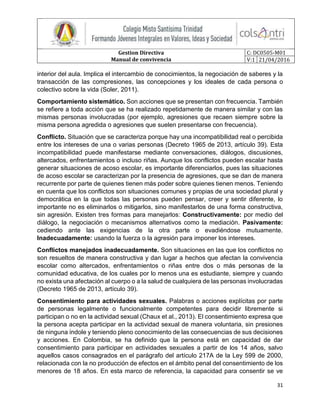 Gestion Directiva
Manual de convivencia
C: DC0505-M01
V:1 21/04/2016
31
interior del aula. Implica el intercambio de conocimientos, la negociación de saberes y la
transacción de las compresiones, las concepciones y los ideales de cada persona o
colectivo sobre la vida (Soler, 2011).
Comportamiento sistemático. Son acciones que se presentan con frecuencia. También
se refiere a toda acción que se ha realizado repetidamente de manera similar y con las
mismas personas involucradas (por ejemplo, agresiones que recaen siempre sobre la
misma persona agredida o agresiones que suelen presentarse con frecuencia).
Conflicto. Situación que se caracteriza porque hay una incompatibilidad real o percibida
entre los intereses de una o varias personas (Decreto 1965 de 2013, artículo 39). Esta
incompatibilidad puede manifestarse mediante conversaciones, diálogos, discusiones,
altercados, enfrentamientos o incluso riñas. Aunque los conflictos pueden escalar hasta
generar situaciones de acoso escolar, es importante diferenciarlos, pues las situaciones
de acoso escolar se caracterizan por la presencia de agresiones, que se dan de manera
recurrente por parte de quienes tienen más poder sobre quienes tienen menos. Teniendo
en cuenta que los conflictos son situaciones comunes y propias de una sociedad plural y
democrática en la que todas las personas pueden pensar, creer y sentir diferente, lo
importante no es eliminarlos o mitigarlos, sino manifestarlos de una forma constructiva,
sin agresión. Existen tres formas para manejarlos: Constructivamente: por medio del
diálogo, la negociación o mecanismos alternativos como la mediación. Pasivamente:
cediendo ante las exigencias de la otra parte o evadiéndose mutuamente.
Inadecuadamente: usando la fuerza o la agresión para imponer los intereses.
Conflictos manejados inadecuadamente. Son situaciones en las que los conflictos no
son resueltos de manera constructiva y dan lugar a hechos que afectan la convivencia
escolar como altercados, enfrentamientos o riñas entre dos o más personas de la
comunidad educativa, de los cuales por lo menos una es estudiante, siempre y cuando
no exista una afectación al cuerpo o a la salud de cualquiera de las personas involucradas
(Decreto 1965 de 2013, artículo 39).
Consentimiento para actividades sexuales. Palabras o acciones explícitas por parte
de personas legalmente o funcionalmente competentes para decidir libremente si
participan o no en la actividad sexual (Chaux et al., 2013). El consentimiento expresa que
la persona acepta participar en la actividad sexual de manera voluntaria, sin presiones
de ninguna índole y teniendo pleno conocimiento de las consecuencias de sus decisiones
y acciones. En Colombia, se ha definido que la persona está en capacidad de dar
consentimiento para participar en actividades sexuales a partir de los 14 años, salvo
aquellos casos consagrados en el parágrafo del artículo 217A de la Ley 599 de 2000,
relacionada con la no producción de efectos en el ámbito penal del consentimiento de los
menores de 18 años. En esta marco de referencia, la capacidad para consentir se ve
 