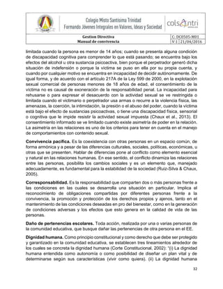 Gestion Directiva
Manual de convivencia
C: DC0505-M01
V:1 21/04/2016
32
limitada cuando la persona es menor de 14 años; cuando se presenta alguna condición
de discapacidad cognitiva para comprender lo que está pasando; se encuentra bajo los
efectos del alcohol u otra sustancia psicoactiva, bien porque el perpetrador generó dicha
situación de indefensión o porque la víctima se puso en ella por su propia cuenta, y
cuando por cualquier motivo se encuentra en incapacidad de decidir autónomamente. De
igual forma, y de acuerdo con el artículo 217A de la Ley 599 de 2000, en la explotación
sexual comercial de personas menores de 18 años de edad, el consentimiento de la
víctima no es causal de exoneración de la responsabilidad penal. La incapacidad para
rehusarse o para expresar el desacuerdo con la actividad sexual se ve restringida o
limitada cuando el victimario o perpetrador usa armas o recurre a la violencia física, las
amenazas, la coerción, la intimidación, la presión o el abuso del poder, cuando la víctima
está bajo el efecto de sustancias psicoactivas, o tiene una discapacidad física, sensorial
o cognitiva que le impide resistir la actividad sexual impuesta (Chaux et al., 2013). El
consentimiento informado se ve limitado cuando existe asimetría de poder en la relación.
La asimetría en las relaciones es uno de los criterios para tener en cuenta en el manejo
de comportamientos con contenido sexual.
Convivencia pacífica. Es la coexistencia con otras personas en un espacio común, de
forma armónica y a pesar de las diferencias culturales, sociales, políticas, económicas, u
otras que se presenten. Hablar de diferencias pone al conflicto como elemento esencial
y natural en las relaciones humanas. En ese sentido, el conflicto dinamiza las relaciones
entre las personas, posibilita los cambios sociales y es un elemento que, manejado
adecuadamente, es fundamental para la estabilidad de la sociedad (Ruiz-Silva & Chaux,
2005).
Corresponsabilidad. Es la responsabilidad que comparten dos o más personas frente a
las condiciones en las cuales se desarrolla una situación en particular. Implica el
reconocimiento de obligaciones compartidas por diferentes personas frente a la
convivencia, la promoción y protección de los derechos propios y ajenos, tanto en el
mantenimiento de las condiciones deseadas en pro del bienestar, como en la generación
de condiciones adversas y los efectos que esto genera en la calidad de vida de las
personas.
Daño de pertenencias escolares. Toda acción, realizada por una o varias personas de
la comunidad educativa, que busque dañar las pertenencias de otra persona en el EE.
Dignidad humana. Como principio constitucional y como derecho que debe ser protegido
y garantizado en la comunidad educativa, se establecen tres lineamientos alrededor de
los cuales se concreta la dignidad humana (Corte Constitucional, 2002): “(i) La dignidad
humana entendida como autonomía o como posibilidad de diseñar un plan vital y de
determinarse según sus características (vivir como quiera). (ii) La dignidad humana
 