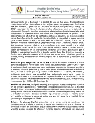 Gestion Directiva
Manual de convivencia
C: DC0505-M01
V:1 21/04/2016
34
particularmente en el bienestar y la calidad de vida de los grupos tradicionalmente
discriminados: niñas, niños, adolescentes, mujeres, personas que expresan identidades
sexuales diversas, y personas en condición de discapacidad (Petchesky, 1995). Los
DHSR reconocen las libertades fundamentales relacionadas con: a) la obtención y
difusión de información científica concerniente a la sexualidad, la salud sexual y la salud
reproductiva; la expresión de la sexualidad; los comportamientos de género, y las
decisiones sobre alternativas de gratificación del deseo sexual; b) las elecciones sobre
pareja; la conformación de una familia; la maternidad o la paternidad; el uso de métodos
para prevenir un embarazo o las infecciones de transmisión sexual, y el acceso a
servicios y recursos de salud sexual y reproductiva de calidad (Jaramillo & Alonso, 2008).
Los derechos humanos relativos a la sexualidad, a la salud sexual y a la salud
reproductiva deben ser reconocidos por todas las personas desde la primera infancia,
deben ser respetados en las interacciones cotidianas y deben ser garantizados por el
Estado y sus representantes. En el ámbito escolar, tanto las directivas docentes y
familias, como el equipo docente, administrativo y de apoyo, están obligados a garantizar
a niñas, niños y adolescentes un entorno propicio para el ejercicio real y efectivo de sus
DHSR.
Educación para el ejercicio de los DDHH y DHSR. Es aquella orientada a formar
personas capaces de reconocerse como sujetos activos titulares de DDHH y DHSR y con
la cual desarrollarán competencias para relacionarse con criterios de respeto por ella o
él mismo y por otras personas, y con el fin de poder alcanzar un estado de bienestar
físico, mental y social que les posibilite tomar decisiones asertivas, informadas y
autónomas para ejercer una sexualidad libre, satisfactoria, responsable y sana. Lo
anterior, en torno a la construcción de su proyecto de vida, a la transformación de las
dinámicas sociales, y hacia el establecimiento de relaciones más justas, democráticas y
responsables (Ley 1620 de 2013, artículo 2).
Enfoque de derechos. Incorporar el enfoque de dignidad y derechos significa explicitar
en los principios pedagógicos, y sobre todo en las prácticas educativas, que la dignidad
y los DDHH son el eje rector de las relaciones sociales entre la comunidad educativa y la
configuración de nuevos marcos vivenciales. Se trata de potenciar prácticas y formas de
vivir desde los referentes éticos de los DDHH, a partir de los cuales se desplazan y ponen
en cuestión significados y formas de actuar que van en contra de la dignidad de las
personas y el respeto por sus DDHH.
Enfoque de género. Significa profundizar en la formas cómo se construyen las
relaciones entre hombres y mujeres, y cómo son determinadas por el sistema de
creencias sociales del contexto en el que se encuentran. Permite analizar las relaciones
y facilita generar espacios de reflexión y fomentar acciones afirmativas para equiparar
 
