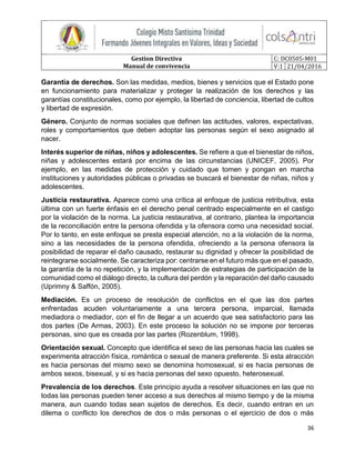 Gestion Directiva
Manual de convivencia
C: DC0505-M01
V:1 21/04/2016
36
Garantía de derechos. Son las medidas, medios, bienes y servicios que el Estado pone
en funcionamiento para materializar y proteger la realización de los derechos y las
garantías constitucionales, como por ejemplo, la libertad de conciencia, libertad de cultos
y libertad de expresión.
Género. Conjunto de normas sociales que definen las actitudes, valores, expectativas,
roles y comportamientos que deben adoptar las personas según el sexo asignado al
nacer.
Interés superior de niñas, niños y adolescentes. Se refiere a que el bienestar de niños,
niñas y adolescentes estará por encima de las circunstancias (UNICEF, 2005). Por
ejemplo, en las medidas de protección y cuidado que tomen y pongan en marcha
instituciones y autoridades públicas o privadas se buscará el bienestar de niñas, niños y
adolescentes.
Justicia restaurativa. Aparece como una crítica al enfoque de justicia retributiva, esta
última con un fuerte énfasis en el derecho penal centrado especialmente en el castigo
por la violación de la norma. La justicia restaurativa, al contrario, plantea la importancia
de la reconciliación entre la persona ofendida y la ofensora como una necesidad social.
Por lo tanto, en este enfoque se presta especial atención, no a la violación de la norma,
sino a las necesidades de la persona ofendida, ofreciendo a la persona ofensora la
posibilidad de reparar el daño causado, restaurar su dignidad y ofrecer la posibilidad de
reintegrarse socialmente. Se caracteriza por: centrarse en el futuro más que en el pasado,
la garantía de la no repetición, y la implementación de estrategias de participación de la
comunidad como el diálogo directo, la cultura del perdón y la reparación del daño causado
(Uprimny & Saffón, 2005).
Mediación. Es un proceso de resolución de conflictos en el que las dos partes
enfrentadas acuden voluntariamente a una tercera persona, imparcial, llamada
mediadora o mediador, con el fin de llegar a un acuerdo que sea satisfactorio para las
dos partes (De Armas, 2003). En este proceso la solución no se impone por terceras
personas, sino que es creada por las partes (Rozenblum, 1998).
Orientación sexual. Concepto que identifica el sexo de las personas hacia las cuales se
experimenta atracción física, romántica o sexual de manera preferente. Si esta atracción
es hacia personas del mismo sexo se denomina homosexual, si es hacia personas de
ambos sexos, bisexual, y si es hacia personas del sexo opuesto, heterosexual.
Prevalencia de los derechos. Este principio ayuda a resolver situaciones en las que no
todas las personas pueden tener acceso a sus derechos al mismo tiempo y de la misma
manera, aun cuando todas sean sujetos de derechos. Es decir, cuando entran en un
dilema o conflicto los derechos de dos o más personas o el ejercicio de dos o más
 