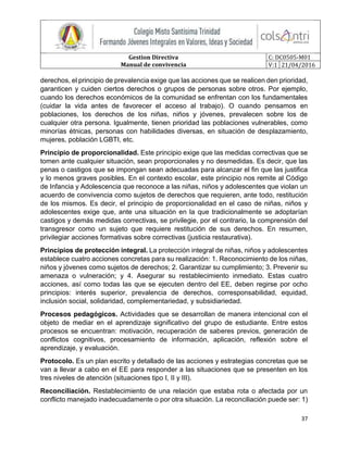 Gestion Directiva
Manual de convivencia
C: DC0505-M01
V:1 21/04/2016
37
derechos, el principio de prevalencia exige que las acciones que se realicen den prioridad,
garanticen y cuiden ciertos derechos o grupos de personas sobre otros. Por ejemplo,
cuando los derechos económicos de la comunidad se enfrentan con los fundamentales
(cuidar la vida antes de favorecer el acceso al trabajo). O cuando pensamos en
poblaciones, los derechos de los niñas, niños y jóvenes, prevalecen sobre los de
cualquier otra persona. Igualmente, tienen prioridad las poblaciones vulnerables, como
minorías étnicas, personas con habilidades diversas, en situación de desplazamiento,
mujeres, población LGBTI, etc.
Principio de proporcionalidad. Este principio exige que las medidas correctivas que se
tomen ante cualquier situación, sean proporcionales y no desmedidas. Es decir, que las
penas o castigos que se impongan sean adecuadas para alcanzar el fin que las justifica
y lo menos graves posibles. En el contexto escolar, este principio nos remite al Código
de Infancia y Adolescencia que reconoce a las niñas, niños y adolescentes que violan un
acuerdo de convivencia como sujetos de derechos que requieren, ante todo, restitución
de los mismos. Es decir, el principio de proporcionalidad en el caso de niñas, niños y
adolescentes exige que, ante una situación en la que tradicionalmente se adoptarían
castigos y demás medidas correctivas, se privilegie, por el contrario, la comprensión del
transgresor como un sujeto que requiere restitución de sus derechos. En resumen,
privilegiar acciones formativas sobre correctivas (justicia restaurativa).
Principios de protección integral. La protección integral de niñas, niños y adolescentes
establece cuatro acciones concretas para su realización: 1. Reconocimiento de los niñas,
niños y jóvenes como sujetos de derechos; 2. Garantizar su cumplimiento; 3. Prevenir su
amenaza o vulneración; y 4. Asegurar su restablecimiento inmediato. Estas cuatro
acciones, así como todas las que se ejecuten dentro del EE, deben regirse por ocho
principios: interés superior, prevalencia de derechos, corresponsabilidad, equidad,
inclusión social, solidaridad, complementariedad, y subsidiariedad.
Procesos pedagógicos. Actividades que se desarrollan de manera intencional con el
objeto de mediar en el aprendizaje significativo del grupo de estudiante. Entre estos
procesos se encuentran: motivación, recuperación de saberes previos, generación de
conflictos cognitivos, procesamiento de información, aplicación, reflexión sobre el
aprendizaje, y evaluación.
Protocolo. Es un plan escrito y detallado de las acciones y estrategias concretas que se
van a llevar a cabo en el EE para responder a las situaciones que se presenten en los
tres niveles de atención (situaciones tipo I, II y III).
Reconciliación. Restablecimiento de una relación que estaba rota o afectada por un
conflicto manejado inadecuadamente o por otra situación. La reconciliación puede ser: 1)
 