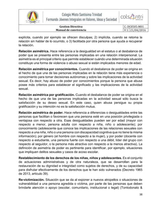 Gestion Directiva
Manual de convivencia
C: DC0505-M01
V:1 21/04/2016
38
explícita, cuando por ejemplo se ofrecen disculpas; 2) implícita, cuando se retoma la
relación sin hablar de lo ocurrido, o 3) facilitada por otra persona que ayuda a recuperar
la relación.
Relación asimétrica. Hace referencia a la desigualdad en el estatus o al desbalance de
poder que se presenta entre las personas implicadas en una relación interpersonal. La
asimetría es el principal criterio que permite establecer cuándo una determinada situación
constituye una forma de violencia o abuso sexual si están implicados menores de edad.
Relación asimétrica por conocimientos. Cuando el desbalance de poder se origina en
el hecho de que una de las personas implicadas en la relación tiene más experiencia o
conocimiento para tomar decisiones autónomas y sobre las implicaciones de la actividad
sexual. Es decir, hay abuso de poder por conocimientos porque la persona que abusa
posee más criterios para establecer el significado y las implicaciones de la actividad
sexual.
Relación asimétrica por gratificación. Cuando el desbalance de poder se origina en el
hecho de que una de las personas implicadas en la actividad sexual sólo busca la
satisfacción de su deseo sexual. En este caso, quien abusa persigue su propia
gratificación y su intención no es la satisfacción mutua.
Relación asimétrica de poder. Hace referencia a diferencias o desigualdades entre las
personas que facilitan o favorecen que una persona esté en una posición privilegiada o
ventajosa con respecto a otra. Esas desigualdades pueden ser por edad (mayor con
respecto a menor, persona adulta con respecto a niña, niño o adolescente); por
conocimiento (adolescente que conoce las implicaciones de las relaciones sexuales con
respecto a una niña, niño o una persona con discapacidad cognitiva que no tiene la misma
información); por género (el hombre con respecto a la mujer), y por poder (docente con
respecto a estudiante, una persona fuerte con respecto a una débil, líder del grupo con
respecto al seguidor, o la persona más atractiva con respecto a la menos atractiva). La
definición de asimetría de poder es pertinente para identificar, por ejemplo, situaciones
que impliquen delitos sexuales y casos de acoso escolar.
Restablecimiento de los derechos de los niñas, niños y adolescentes. Es el conjunto
de actuaciones administrativas y de otra naturaleza, que se desarrollan para la
restauración de su dignidad e integridad como sujetos de derechos, y de su capacidad
para disfrutar efectivamente de los derechos que le han sido vulnerados (Decreto 1965
de 2013, artículo 39).
Re-victimización. Situación que se da al exponer a nuevos atropellos o situaciones de
vulnerabilidad a una persona agredida o víctima, por parte de las personas que deben
brindarle atención o apoyo (escolar, comunitario, institucional o legal) (Tontodonato &
 
