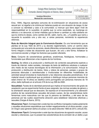 Gestion Directiva
Manual de convivencia
C: DC0505-M01
V:1 21/04/2016
39
Erez, 1994). Algunos ejemplos comunes de re-victimización en situaciones de acoso
sexual son: a) regañar a la víctima por haberse puesto en una situación de riesgo; b) dar
a conocer su identidad y caso a la comunidad; c) insinuar que tiene algún nivel de
responsabilidad en lo sucedido; d) pedirle que no arme escándalo, se mantenga en
silencio o no denuncie; e) tomar medidas que la lleven a cambiar su vida cotidiana sin
que la víctima lo desee, como cambio de EE, salón, barrio, etc., y f) pedirle que narre y
recuerde lo sucedido una y otra vez, a varias personas, reviviendo la experiencia
dolorosa.
Ruta de Atención Integral para la Convivencia Escolar. Es una herramienta que se
plantea en la Ley 1620 de 2013 y su decreto reglamentario, como un camino claro
compuesto por una serie de acciones, desde diferentes componentes, para responder de
forma integral a todas las situaciones que buscan, de una u otra forma, fortalecer la
convivencia escolar y mitigar los factores que pueden afectarla.
Sexo. Conjunto de características genéticas, anatómicas, fisiológicas, hormonales y
funcionales que diferencian a las mujeres de los hombres.
Sexting. Se refiere a la producción y distribución de contenido sexualmente explícito a
través de internet, redes sociales, mensajes de texto de teléfonos celulares o cualquier
otro medio de las nuevas tecnologías de la información y la comunicación. Incluye la
producción y distribución de textos, fotos y videos de personas, parejas o grupos de
personas desnudas o semidesnudas o involucradas en diferentes modalidades de
actividad sexual (incluidas la masturbación y las relaciones sexuales penetrativas). Si el
material visual o audiovisual que se produce o distribuye incluye personas menores de
edad (menor de 18 años) se clasifica como pornografía con personas menores de 18
años; delito tipificado en el artículo 218 de la Ley 599 de 2000.
Sexualidad. Faceta de la identidad personal que implica el reconocimiento del grado de
aceptación que se experimenta frente al sexo asignado, las normas sociales de género y
la orientación sexual que se descubre. Se expresa en el reconocimiento y la valoración
positiva de las características sexuales del propio cuerpo, de las características tanto
femeninas como masculinas con las que la persona se identifica, y del sexo de las
personas por las cuales experimenta atracción para establecer relaciones afectivas y
sexuales (Vargas & Ibarra, 2013).
Situaciones Tipo l. Corresponden a este tipo los conflictos manejados inadecuadamente
y aquellas situaciones esporádicas que inciden negativamente en el clima escolar, y que
en ningún caso generan daños al cuerpo o a la salud (Decreto 1965 de 2013, artículo 40).
Situaciones Tipo II. Corresponden a este tipo las situaciones de agresión escolar, acoso
escolar y ciberacoso, que no poseen las características de la comisión de un delito y que
 