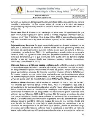 Gestion Directiva
Manual de convivencia
C: DC0505-M01
V:1 21/04/2016
40
cumplen con cualquiera de las siguientes características: a) Que se presenten de manera
repetida o sistemática. b) Que causen daños al cuerpo o a la salud sin generar
incapacidad alguna para cualquiera de las personas involucradas (Decreto 1965 de 2013,
artículo 40).
Situaciones Tipo III. Corresponden a esta tipo las situaciones de agresión escolar que
sean constitutivas de presuntos delitos contra la libertad, integridad y formación sexual,
referidos en el Título IV del Libro 11 de la Ley 599 de 2000, o que constituyen cualquier
otro delito establecido en la ley penal colombiana vigente (Decreto 1965 de 2013, artículo
40).
Sujeto activo en derechos. Es aquel con aptitud y capacidad de exigir sus derechos, es
decir, con la capacidad de movilizar el aparato estatal para que garantice y proteja sus
derechos. Es aquella persona de quien se reclama o para quien se reclama la defensa,
protección y garantía de sus DDHH. Un sujeto pasivo es aquel a quien se reclama la
defensa, protección y garantía de los derechos. Se puede comprender al ser humano en
todas sus dimensiones, por lo que constituirse como sujeto activo de derechos implica
abordar a ese ser humano desde sus relaciones sociales, políticas, económicas,
históricas y culturales (MEN, 2012).
Violencia de género o violencia basada en el género. Es un fenómeno que se entiende
como cualquier daño perpetrado contra la voluntad de una persona que está enraizado
en desigualdades de poder y relacionado con roles de género. Incluye violencia física,
sexual y psicológica, amenaza de violencia, coerción o privación arbitraria de la libertad.
En nuestro contexto, aunque puede tomar muchas formas, casi invariablemente afecta
de manera desproporcionada a las mujeres, las niñas, niños y aquellos hombres adultos
y mujeres que se salen del modelo heterosexual (MINSALUD & PNUD, 2011).
Violencia sexual. De acuerdo con lo establecido en el artículo 2 de la Ley 1146 de 2007,
“se entiende por violencia sexual contra niños, niñas y adolescentes todo acto o
comportamiento de tipo sexual ejercido sobre un niño, niña o adolescente, utilizando la
fuerza o cualquier forma de coerción física, psicológica o emocional, aprovechando las
condiciones de indefensión, de desigualdad y las relaciones de poder existentes entre
víctima y agresor” (Decreto 1965 de 2013, artículo 39). Comprende un continuo de actos
que incluye, entre otras, situaciones sexuales de acceso carnal, actos sexuales o acoso
sexual. La violencia sexual ocurre cuando la persona no da su consentimiento para la
actividad sexual o cuando la víctima es incapaz de consentir (por ejemplo, debido a la
edad, la falta de información, estar bajo el efecto de sustancias psicoactivas o por su
condición de discapacidad) o de rehusarse (por ejemplo, porque se encuentra bajo
amenaza o sometida mediante violencia física o psicológica, o coerción). La violencia
sexual incluye el acceso carnal, los actos sexuales diferentes al acceso carnal y el acoso
 