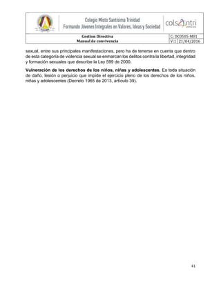 Gestion Directiva
Manual de convivencia
C: DC0505-M01
V:1 21/04/2016
41
sexual, entre sus principales manifestaciones, pero ha de tenerse en cuenta que dentro
de esta categoría de violencia sexual se enmarcan los delitos contra la libertad, integridad
y formación sexuales que describe la Ley 599 de 2000.
Vulneración de los derechos de los niños, niñas y adolescentes. Es toda situación
de daño, lesión o perjuicio que impide el ejercicio pleno de los derechos de los niños,
niñas y adolescentes (Decreto 1965 de 2013, artículo 39).
 