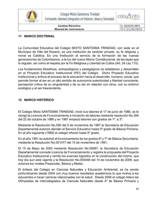 Gestion Directiva
Manual de convivencia
C: DC0505-M01
V:1 21/04/2016
42
11 MARCO DOCTRINAL
La Comunidad Educativa del Colegio MIXTO SANTÍSIMA TRINIDAD, con sede en el
Municipio de Villa del Rosario, es una institución de carácter privado, su fe religiosa y
moral es Católica. Es una Institución al servicio de la formación de las nuevas
generaciones de Colombianos, a la luz del nuevo Marco Constitucional, de las leyes que
lo regulan; así como el respeto por la Fe Religiosa y Libertad de Cultos (Art. 24 Ley 115).
Los fundamentos filosóficos, antropológicos y pedagógicos se establecen y desarrollan
en el Proyecto Educativo Institucional (PEI) del Colegio. Dicho Proyecto Educativo
Institucional y enfoca el proceso de la educación hacia el desarrollo, humano, social, que
permite formar al ser en un alto sentido de autonomía autenticidad y libertad consciente,
percepción crítica de su singularidad y de su ser en relación con otros, con su entorno
ecológico y el ser trascendente.
12 MARCO HISTÓRICO
El Colegio Mixto SANTÍSIMA TRINIDAD, inició sus labores el 17 de junio de 1986, se le
otorgó la Licencia de Funcionamiento e iniciación de labores mediante resolución No.384
del 22 de octubre de 1986 y en 1987 empezó labores con grados de 1º. a 3º.
Mediante la Resolución No.595 del 5 de noviembre de 1987 la Secretaría de Educación
Departamental autorizó atender el Servicio Educativo hasta 5º grado de Básica Primaria.
En el año siguiente (1988) el colegio ofreció hasta 5º grado.
En el año 1991 se autorizó el funcionamiento de los grados 6º y 7º de Básica Secundaría,
mediante la Resolución No.001077 del 15 de noviembre de 1991.
El 15 de Mayo de 2000 mediante Resolución No.00687, la Secretaría de Educación
Departamental concede Licencia de Funcionamiento y registra la propuesta del Proyecto
Educativo Institucional y remite los avances logrados en la construcción del mismo, que
hoy día aun está vigente y la Resolución No.004448 del 14 de noviembre de 2008, que
autoriza los niveles Preescolar, Básica y Media.
El énfasis del Colegio en Ciencias Naturales y Educación Ambiental, se ha venido
profundizando desde 2004 con muy buenos resultados académicos lo que motiva a los
educandos a hacer carreras relacionadas con la salud. Desde 2006 el colegio lidera las
Olimpiadas de intercolegiados de Ciencias Naturales desde 4º de Básica Primaria y
 
