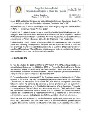 Gestion Directiva
Manual de convivencia
C: DC0505-M01
V:1 21/04/2016
43
desde 2005 realiza las Olimpiada de Matemáticas también con Estudiantes desde 4º a
11º y desde 2014 lidera las Olimpiadas de Lengua Castellana de 4° a 11°.
Desde el año 2009 se aplican las Pruebas Saber de 3° - 5° y 9° y prepara a los estudiantes
de 10° y 11° con simulacros de Pruebas Saber.
En el año 2013 inicia la Articulación con la UNIVERSIDAD DE PAMPLONA como un valor
agregado a la Educación Media Académica de la institución en el Programa: “Técnico
Profesional en Instrumentación y Control de Procesos Industriales”. En el 2014 culminan
exitosamente el Primer y Segundo Semestre del Programa 11 de estudiantes.
En la actualidad cuenta con una Nómina de profesores Licenciados en cada una de las
áreas del Currículo y con experiencia de varios años en la labor educativa, la cual hace
que el Colegio de una buena calidad educacional a la juventud. El colegio sigue siendo
orgullo del Municipio de Villa del Rosario y destacándose en las presentaciones, desfiles,
participaciones deportivas y actividades institucionales.
13 MARCO LEGAL
El Plan de estudios del COLEGIO MIXTO SANTISIMA TRINIDAD, está aprobado en la
actualidad por Resolución No.004448 de 2008, en Preescolar, Básica Primaria, Básica
Secundaria y Media, como Licencia de Funcionamiento. De forma directa asume la
modalidad de académico con especialidad en Ciencias Naturales y Educación Ambiental,
otorgamiento que se viene haciendo desde el año 2006.
El Proyecto Educativo Institucional PEI del Colegio se soporta en la Constitución Política
de 1991, la Ley 115 de 1994, Ley 1620 y Decreto Reglamentario 1695 de 2013, el Decreto
1860 de 1994 y el Artículo 9 de la Ley 715 de 2001, que define el concepto de Constitución
Educativa como: “El conjunto de personas y bienes promovida por las autoridades
públicas o por particulares, cuya finalidad será prestar un año de Educación Preescolar
y nueve grados de Educación Básica como mínimo y la media…” indica el artículo 9º que
las instituciones educativas deberán contar con un Proyecto Educativo Institucional,
Licencia de Funcionamiento o Reconocimiento Oficial y disponer de la infraestructura
administrativa, soportes pedagógicos, planta física y medios educativos adecuados.
Dentro de este marco planteado y las demás normas legales y reglamentarias se orienta
el PEI del COLEGIO MIXTO SANTISIMA TRINIDAD, buscando siempre que sea todo un
proyecto de desarrollo humano e institucional involucrado en un proceso permanente de
 