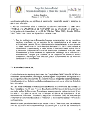 Gestion Directiva
Manual de convivencia
C: DC0505-M01
V:1 21/04/2016
44
construcción colectiva, que conlleve al crecimiento y desarrollo escolar y social de la
comunidad educativa.
El Acta de Compromiso entre la Institución Educativa COLEGIO MIXTO SANTÍSIMA
TRINIDAD y la UNIVERSIDAD DE PAMPLONA para su articulación, en el 2013, se
fundamenta en lo dispuesto en la Ley 30 de 1992, Ley 749 de 2002 y decreto 2216 de
2003. Teniendo en cuenta las siguientes consideraciones:
1. Que las instituciones de Educación Superior se caracterizan por su vocación e
identidad manifiesta en los campos de los conocimientos y el trabajo en
actividades de carácter Técnico debidamente fundamentadas en la naturaleza de
un saber cuya formación debe garantizar la interacción de lo intelectual con lo
instrumental, lo operacional y el saber técnico. Estas instituciones podrán ofrecer
y desarrollar programas de formación hasta nivel profesional, solo por ciclos
Propedéuticos y en las áreas de las ingenierías, tecnología de la información y
administración, siempre que se derive de los programas de formación técnica
profesional y tecnológica que ofrezcan, previo cumplimiento de los requisitos
señalados en la presente ley.
14 MARCO REFERENCIAL
Con los fundamentos legales y doctrinales del Colegio Mixto SANTÍSIMA TRINIDAD, se
establecen los mecanismos, estrategias, normas legales y organismos encargados de la
revisión permanente del desarrollo del presente manual delegando responsabilidades a
todos los estamentos de la comunidad educativa para cumplir con la eficiencia de toda la
labor educativa.
2015 Se inicia el Proceso de Actualización del Manual de Convivencia, de acuerdo a la
Guía Pedagógica No.49. Este Proceso de Actualización forma parte de la revisión anual
que debe realizar la Comunidad Educativa en sus procesos de mejoramiento continuo.
Lo anterior, por que los pactos que constituyen el Manual de Convivencia, al ser
construidos de Manual de Convivencia, responden a la manera cómo las personas que
conforman la Comunidad Educativa se relacionan y, deben ser revisados y refrendados
continuamente.
Hay situaciones que afectan la situación escolar como el Ciber Acoso, que hace algunos
años no ocurría en los Establecimientos Educativos por lo cual no se planteaba un
 