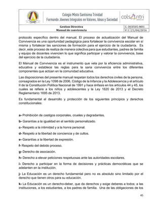 Gestion Directiva
Manual de convivencia
C: DC0505-M01
V:1 21/04/2016
45
protocolo específico dentro del manual. El proceso de actualización del Manual de
Convivencia es una oportunidad pedagógica para fortalecer la convivencia escolar en sí
misma y fortalecer las sanciones de formación para el ejercicio de la ciudadanía. Es
decir, este proceso de realiza de manera colectiva para que estudiantes, padres de familia
y equipo de docentes vivencien lo que significa participar y valorar la convivencia, base
del ejercicio de la ciudadanía.
El Manual de Convivencia es el instrumento que vela por la eficiencia administrativa,
educativa y establece las reglas para la sana convivencia entre los diferentes
componentes que actúan en la comunidad educativa.
Las disposiciones del presente manual respetan todos los derechos civiles de la persona,
consagrados en la Ley 1098 de 2006, Código de la Infancia y la Adolescencia y el artículo
II de la Constitución Política Nacional de 1991 y hace énfasis en los artículos 44 y 45, los
cuales se refiere a los niños y adolescentes y la Ley 1620 de 2013 y el Decreto
Reglamentario 1695 de 2013.
Es fundamental el desarrollo y protección de los siguientes principios y derechos
constitucionales:
a- Prohibición de castigos corporales, crueles y degradantes.
b- Garantías a la igualdad en el sentido personalizado.
c- Respeto a la intimidad y a la honra personal.
d- Respeto a la libertad de conciencia y de cultos.
e- Garantías a la libertad de expresión.
f- Respeto del debido proceso.
g- Derecho de asociación.
h- Derecho a elevar peticiones respetuosas ante las autoridades escolares.
i- Derecho a participar en la forma de decisiones y prácticas democráticas que se
adelanten en la institución.
j- La Educación es un derecho fundamental pero no es absoluto sino limitado por el
derecho que tienen otros para su educación.
k- La Educación es un derecho-deber, que da derechos y exige deberes a todos; a las
instituciones, a los estudiantes, a los padres de familia. Una de las obligaciones de los
 