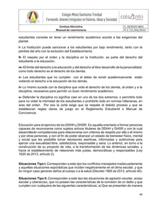 Gestion Directiva
Manual de convivencia
C: DC0505-M01
V:1 21/04/2016
46
estudiantes consiste en tener un rendimiento académico acorde a las exigencias del
plantel.
l- La Institución puede sancionar a los estudiantes por bajo rendimiento, tanto con la
pérdida del año con la exclusión del Establecimiento.
ll- El respeto por el orden y la disciplina en la Institución, es parte del derecho del
estudiante a la educación.
m- El límite del derecho a la educación y del derecho al libre desarrollo de la personalidad,
como todo derecho es el derecho de los demás.
n- Los estudiantes que no cumplen con el deber de rendir académicamente están
violando el derecho a la educación de los demás.
ñ- Lo mismo sucede con la disciplina que viola el derecho de los demás, al orden y a la
disciplina, necesarios para permitir un buen rendimiento académico.
o- Defender la disciplina no significa caer en uno de los dos extremos, o permitirlo todo
para no violar la intimidad de los estudiantes o prohibirlo todo en normas hitlerianas, en
aras del orden. Por eso la corte exige que se respete el debido proceso y que se
establezcan reglas claras de juego en el Reglamento Estudiantil o Manual de
Convivencia.
Educación para el ejercicio de los DDHH y DHSR. Es aquella orientada a formar personas
capaces de reconocerse como sujetos activos titulares de DDHH y DHSR y con la cual
desarrollarán competencias para relacionarse con criterios de respeto por ella o él mismo
y por otras personas, y con el fin de poder alcanzar un estado de bienestar físico, mental
y social que les posibilite tomar decisiones asertivas, informadas y autónomas para
ejercer una sexualidad libre, satisfactoria, responsable y sana. Lo anterior, en torno a la
construcción de su proyecto de vida, a la transformación de las dinámicas sociales, y
hacia el establecimiento de relaciones más justas, democráticas y responsables (Ley
1620 de 2013, artículo 2).
Situaciones Tipo l. Corresponden a este tipo los conflictos manejados inadecuadamente
y aquellas situaciones esporádicas que inciden negativamente en el clima escolar, y que
en ningún caso generan daños al cuerpo o a la salud (Decreto 1965 de 2013, artículo 40).
Situaciones Tipo II. Corresponden a este tipo las situaciones de agresión escolar, acoso
escolar y ciberacoso, que no poseen las características de la comisión de un delito y que
cumplen con cualquiera de las siguientes características: a) Que se presenten de manera
 
