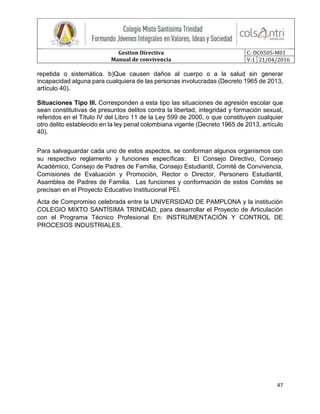 Gestion Directiva
Manual de convivencia
C: DC0505-M01
V:1 21/04/2016
47
repetida o sistemática. b)Que causen daños al cuerpo o a la salud sin generar
incapacidad alguna para cualquiera de las personas involucradas (Decreto 1965 de 2013,
artículo 40).
Situaciones Tipo III. Corresponden a esta tipo las situaciones de agresión escolar que
sean constitutivas de presuntos delitos contra la libertad, integridad y formación sexual,
referidos en el Título IV del Libro 11 de la Ley 599 de 2000, o que constituyen cualquier
otro delito establecido en la ley penal colombiana vigente (Decreto 1965 de 2013, artículo
40).
Para salvaguardar cada uno de estos aspectos, se conforman algunos organismos con
su respectivo reglamento y funciones específicas: El Consejo Directivo, Consejo
Académico, Consejo de Padres de Familia, Consejo Estudiantil, Comité de Convivencia,
Comisiones de Evaluación y Promoción, Rector o Director, Personero Estudiantil,
Asamblea de Padres de Familia. Las funciones y conformación de estos Comités se
precisan en el Proyecto Educativo Institucional PEI.
Acta de Compromiso celebrada entre la UNIVERSIDAD DE PAMPLONA y la institución
COLEGIO MIXTO SANTÍSIMA TRINIDAD, para desarrollar el Proyecto de Articulación
con el Programa Técnico Profesional En: INSTRUMENTACIÓN Y CONTROL DE
PROCESOS INDUSTRIALES.
 