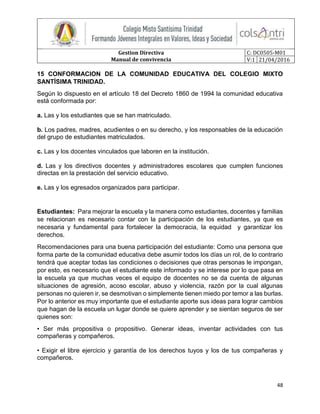 Gestion Directiva
Manual de convivencia
C: DC0505-M01
V:1 21/04/2016
48
15 CONFORMACION DE LA COMUNIDAD EDUCATIVA DEL COLEGIO MIXTO
SANTÍSIMA TRINIDAD.
Según lo dispuesto en el artículo 18 del Decreto 1860 de 1994 la comunidad educativa
está conformada por:
a. Las y los estudiantes que se han matriculado.
b. Los padres, madres, acudientes o en su derecho, y los responsables de la educación
del grupo de estudiantes matriculados.
c. Las y los docentes vinculados que laboren en la institución.
d. Las y los directivos docentes y administradores escolares que cumplen funciones
directas en la prestación del servicio educativo.
e. Las y los egresados organizados para participar.
Estudiantes: Para mejorar la escuela y la manera como estudiantes, docentes y familias
se relacionan es necesario contar con la participación de los estudiantes, ya que es
necesaria y fundamental para fortalecer la democracia, la equidad y garantizar los
derechos.
Recomendaciones para una buena participación del estudiante: Como una persona que
forma parte de la comunidad educativa debe asumir todos los días un rol, de lo contrario
tendrá que aceptar todas las condiciones o decisiones que otras personas le impongan,
por esto, es necesario que el estudiante este informado y se interese por lo que pasa en
la escuela ya que muchas veces el equipo de docentes no se da cuenta de algunas
situaciones de agresión, acoso escolar, abuso y violencia, razón por la cual algunas
personas no quieren ir, se desmotivan o simplemente tienen miedo por temor a las burlas.
Por lo anterior es muy importante que el estudiante aporte sus ideas para lograr cambios
que hagan de la escuela un lugar donde se quiere aprender y se sientan seguros de ser
quienes son:
• Ser más propositiva o propositivo. Generar ideas, inventar actividades con tus
compañeras y compañeros.
• Exigir el libre ejercicio y garantía de los derechos tuyos y los de tus compañeras y
compañeros.
 