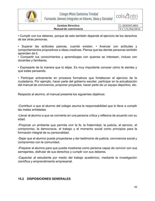 Gestion Directiva
Manual de convivencia
C: DC0505-M01
V:1 21/04/2016
49
• Cumplir con tus deberes, porque de esto también depende el ejercicio de los derechos
de las otras personas.
• Superar las actitudes pasivas, cuando existan. • Avanzar con actitudes y
comportamientos propositivos e ideas creativas. Piensa que las demás personas también
aprenden de ti.
• Compartir tus conocimientos y aprendizajes con quienes se interesen, incluso con
docentes y familiares.
• Expresarte de la manera que tú elijas. Es muy importante conocer cómo te sientes y
qué estás pensando.
• Participar activamente en procesos formativos que fortalezcan el ejercicio de la
ciudadanía. Por ejemplo, hacer parte del gobierno escolar, participar en la actualización
del manual de convivencia, proponer proyectos, hacer parte de un equipo deportivo, etc.
Respecto al alumno, el manual presenta los siguientes objetivos:
-Contribuir a que el alumno del colegio asuma la responsabilidad que lo lleve a cumplir
las metas anheladas.
-Llevar al alumno a que se convierta en una persona crítica y reflexiva de acuerdo con su
edad.
-Propiciar un ambiente que permita vivir la fe, la fraternidad, la justicia, el servicio, el
compromiso, la democracia, el trabajo y el momento social como principios para la
formación integral de su personalidad.
-Dejar que el alumno pueda proyectarse y dar testimonio de justicia, convivencia social y
compromiso con la comunidad.
-Preparar al alumno para que pueda mostrarse como persona capaz de convivir con sus
semejantes, disfrutar de sus derechos y cumplir con sus deberes.
-Capacitar al estudiante por medio del trabajo académico, mediante la investigación
científica y emprendimiento empresarial.
15.2 DISPOSICIONES GENERALES
 