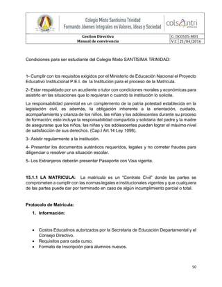 Gestion Directiva
Manual de convivencia
C: DC0505-M01
V:1 21/04/2016
50
Condiciones para ser estudiante del Colegio Mixto SANTÍSIMA TRINIDAD:
1- Cumplir con los requisitos exigidos por el Ministerio de Educación Nacional el Proyecto
Educativo Institucional P.E.I. de la Institución para el proceso de la Matrícula.
2- Estar respaldado por un acudiente o tutor con condiciones morales y económicas para
asistirlo en las situaciones que lo requieran o cuando la institución lo solicite.
La responsabilidad parental es un complemento de la patria potestad establecida en la
legislación civil, es además, la obligación inherente a la orientación, cuidado,
acompañamiento y crianza de los niños, las niñas y los adolescentes durante su proceso
de formación; esto incluye la responsabilidad compartida y solidaria del padre y la madre
de asegurarse que los niños, las niñas y los adolescentes puedan lograr el máximo nivel
de satisfacción de sus derechos. (Cap.I Art.14 Ley 1098).
3- Asistir regularmente a la institución.
4- Presentar los documentos auténticos requeridos, legales y no cometer fraudes para
diligenciar o resolver una situación escolar.
5- Los Extranjeros deberán presentar Pasaporte con Visa vigente.
15.1.1 LA MATRICULA: La matrícula es un “Contrato Civil” donde las partes se
comprometen a cumplir con las normas legales e institucionales vigentes y que cualquiera
de las partes puede dar por terminado en caso de algún incumplimiento parcial o total.
Protocolo de Matrícula:
1. Información:
 Costos Educativos autorizados por la Secretaria de Educación Departamental y el
Consejo Directivo.
 Requisitos para cada curso.
 Formato de Inscripción para alumnos nuevos.
 