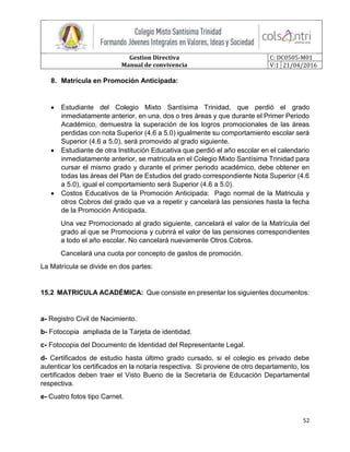 Gestion Directiva
Manual de convivencia
C: DC0505-M01
V:1 21/04/2016
52
8. Matrícula en Promoción Anticipada:
 Estudiante del Colegio Mixto Santísima Trinidad, que perdió el grado
inmediatamente anterior, en una, dos o tres áreas y que durante el Primer Periodo
Académico, demuestra la superación de los logros promocionales de las áreas
perdidas con nota Superior (4.6 a 5.0) igualmente su comportamiento escolar será
Superior (4.6 a 5.0), será promovido al grado siguiente.
 Estudiante de otra Institución Educativa que perdió el año escolar en el calendario
inmediatamente anterior, se matricula en el Colegio Mixto Santísima Trinidad para
cursar el mismo grado y durante el primer periodo académico, debe obtener en
todas las áreas del Plan de Estudios del grado correspondiente Nota Superior (4.6
a 5.0), igual el comportamiento será Superior (4.6 a 5.0).
 Costos Educativos de la Promoción Anticipada: Pago normal de la Matricula y
otros Cobros del grado que va a repetir y cancelará las pensiones hasta la fecha
de la Promoción Anticipada.
Una vez Promocionado al grado siguiente, cancelará el valor de la Matrícula del
grado al que se Promociona y cubrirá el valor de las pensiones correspondientes
a todo el año escolar. No cancelará nuevamente Otros Cobros.
Cancelará una cuota por concepto de gastos de promoción.
La Matrícula se divide en dos partes:
15.2 MATRICULA ACADÉMICA: Que consiste en presentar los siguientes documentos:
a- Registro Civil de Nacimiento.
b- Fotocopia ampliada de la Tarjeta de identidad.
c- Fotocopia del Documento de Identidad del Representante Legal.
d- Certificados de estudio hasta último grado cursado, si el colegio es privado debe
autenticar los certificados en la notaría respectiva. Si proviene de otro departamento, los
certificados deben traer el Visto Bueno de la Secretaría de Educación Departamental
respectiva.
e- Cuatro fotos tipo Carnet.
 