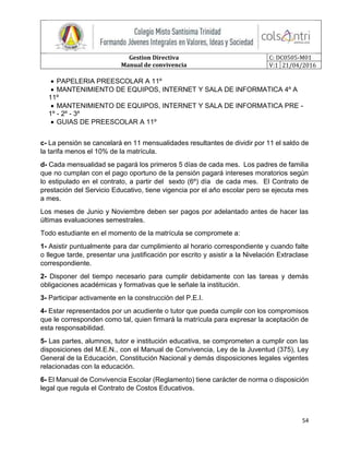 Gestion Directiva
Manual de convivencia
C: DC0505-M01
V:1 21/04/2016
54
 PAPELERIA PREESCOLAR A 11º
 MANTENIMIENTO DE EQUIPOS, INTERNET Y SALA DE INFORMATICA 4º A
11º
 MANTENIMIENTO DE EQUIPOS, INTERNET Y SALA DE INFORMATICA PRE -
1º - 2º - 3º
 GUIAS DE PREESCOLAR A 11º
c- La pensión se cancelará en 11 mensualidades resultantes de dividir por 11 el saldo de
la tarifa menos el 10% de la matrícula.
d- Cada mensualidad se pagará los primeros 5 días de cada mes. Los padres de familia
que no cumplan con el pago oportuno de la pensión pagará intereses moratorios según
lo estipulado en el contrato, a partir del sexto (6º) día de cada mes. El Contrato de
prestación del Servicio Educativo, tiene vigencia por el año escolar pero se ejecuta mes
a mes.
Los meses de Junio y Noviembre deben ser pagos por adelantado antes de hacer las
últimas evaluaciones semestrales.
Todo estudiante en el momento de la matrícula se compromete a:
1- Asistir puntualmente para dar cumplimiento al horario correspondiente y cuando falte
o llegue tarde, presentar una justificación por escrito y asistir a la Nivelación Extraclase
correspondiente.
2- Disponer del tiempo necesario para cumplir debidamente con las tareas y demás
obligaciones académicas y formativas que le señale la institución.
3- Participar activamente en la construcción del P.E.I.
4- Estar representados por un acudiente o tutor que pueda cumplir con los compromisos
que le corresponden como tal, quien firmará la matrícula para expresar la aceptación de
esta responsabilidad.
5- Las partes, alumnos, tutor e institución educativa, se comprometen a cumplir con las
disposiciones del M.E.N., con el Manual de Convivencia, Ley de la Juventud (375), Ley
General de la Educación, Constitución Nacional y demás disposiciones legales vigentes
relacionadas con la educación.
6- El Manual de Convivencia Escolar (Reglamento) tiene carácter de norma o disposición
legal que regula el Contrato de Costos Educativos.
 