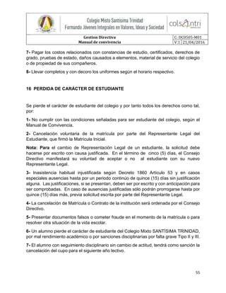 Gestion Directiva
Manual de convivencia
C: DC0505-M01
V:1 21/04/2016
55
7- Pagar los costos relacionados con constancias de estudio, certificados, derechos de
grado, pruebas de estado, daños causados a elementos, material de servicio del colegio
o de propiedad de sus compañeros.
8- Llevar completos y con decoro los uniformes según el horario respectivo.
16 PERDIDA DE CARÁCTER DE ESTUDIANTE
Se pierde el carácter de estudiante del colegio y por tanto todos los derechos como tal,
por:
1- No cumplir con las condiciones señaladas para ser estudiante del colegio, según el
Manual de Convivencia.
2- Cancelación voluntaria de la matrícula por parte del Representante Legal del
Estudiante, que firmó la Matrícula Inicial.
Nota: Para el cambio de Representación Legal de un estudiante, la solicitud debe
hacerse por escrito con causa justificada. En el término de cinco (5) días, el Consejo
Directivo manifestará su voluntad de aceptar o no al estudiante con su nuevo
Representante Legal.
3- Inasistencia habitual injustificada según Decreto 1860 Artículo 53 y en casos
especiales ausencias hasta por un periodo continúo de quince (15) días sin justificación
alguna. Las justificaciones, si se presentan, deben ser por escrito y con anticipación para
ser comprobadas. En caso de ausencias justificadas sólo podrán prorrogarse hasta por
quince (15) días más, previa solicitud escrita por parte del Representante Legal.
4- La cancelación de Matrícula o Contrato de la institución será ordenada por el Consejo
Directivo.
5- Presentar documentos falsos o cometer fraude en el momento de la matrícula o para
resolver otra situación de la vida escolar.
6- Un alumno pierde el carácter de estudiante del Colegio Mixto SANTÍSIMA TRINIDAD,
por mal rendimiento académico o por sanciones disciplinarias por falta grave Tipo II y III.
7- El alumno con seguimiento disciplinario sin cambio de actitud, tendrá como sanción la
cancelación del cupo para el siguiente año lectivo.
 