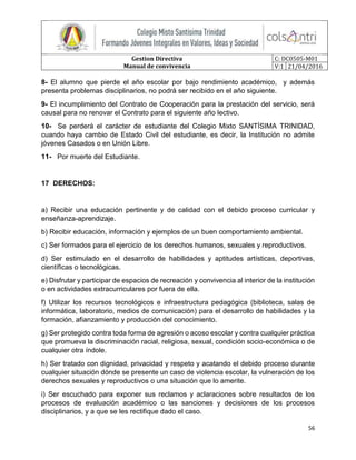 Gestion Directiva
Manual de convivencia
C: DC0505-M01
V:1 21/04/2016
56
8- El alumno que pierde el año escolar por bajo rendimiento académico, y además
presenta problemas disciplinarios, no podrá ser recibido en el año siguiente.
9- El incumplimiento del Contrato de Cooperación para la prestación del servicio, será
causal para no renovar el Contrato para el siguiente año lectivo.
10- Se perderá el carácter de estudiante del Colegio Mixto SANTÍSIMA TRINIDAD,
cuando haya cambio de Estado Civil del estudiante, es decir, la Institución no admite
jóvenes Casados o en Unión Libre.
11- Por muerte del Estudiante.
17 DERECHOS:
a) Recibir una educación pertinente y de calidad con el debido proceso curricular y
enseñanza-aprendizaje.
b) Recibir educación, información y ejemplos de un buen comportamiento ambiental.
c) Ser formados para el ejercicio de los derechos humanos, sexuales y reproductivos.
d) Ser estimulado en el desarrollo de habilidades y aptitudes artísticas, deportivas,
científicas o tecnológicas.
e) Disfrutar y participar de espacios de recreación y convivencia al interior de la institución
o en actividades extracurriculares por fuera de ella.
f) Utilizar los recursos tecnológicos e infraestructura pedagógica (biblioteca, salas de
informática, laboratorio, medios de comunicación) para el desarrollo de habilidades y la
formación, afianzamiento y producción del conocimiento.
g) Ser protegido contra toda forma de agresión o acoso escolar y contra cualquier práctica
que promueva la discriminación racial, religiosa, sexual, condición socio-económica o de
cualquier otra índole.
h) Ser tratado con dignidad, privacidad y respeto y acatando el debido proceso durante
cualquier situación dónde se presente un caso de violencia escolar, la vulneración de los
derechos sexuales y reproductivos o una situación que lo amerite.
i) Ser escuchado para exponer sus reclamos y aclaraciones sobre resultados de los
procesos de evaluación académico o las sanciones y decisiones de los procesos
disciplinarios, y a que se les rectifique dado el caso.
 