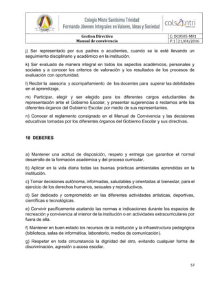 Gestion Directiva
Manual de convivencia
C: DC0505-M01
V:1 21/04/2016
57
j) Ser representado por sus padres o acudientes, cuando se le esté llevando un
seguimiento disciplinario y académico en la institución.
k) Ser evaluado de manera integral en todos los aspectos académicos, personales y
sociales y a conocer los criterios de valoración y los resultados de los procesos de
evaluación con oportunidad.
l) Recibir la asesoría y acompañamiento de los docentes para superar las debilidades
en el aprendizaje.
m) Participar, elegir y ser elegido para los diferentes cargos estudiantiles de
representación ante el Gobierno Escolar, y presentar sugerencias o reclamos ante los
diferentes órganos del Gobierno Escolar por medio de sus representantes.
n) Conocer el reglamento consignado en el Manual de Convivencia y las decisiones
educativas tomadas por los diferentes órganos del Gobierno Escolar y sus directivas.
18 DEBERES
a) Mantener una actitud de disposición, respeto y entrega que garantice el normal
desarrollo de la formación académica y del proceso curricular.
b) Aplicar en la vida diaria todas las buenas prácticas ambientales aprendidas en la
institución.
c) Tomar decisiones autónoma, informadas, saludables y orientadas al bienestar, para el
ejercicio de los derechos humanos, sexuales y reproductivos.
d) Ser dedicado y comprometido en las diferentes actividades artísticas, deportivas,
científicas o tecnológicas.
e) Convivir pacíficamente acatando las normas e indicaciones durante los espacios de
recreación y convivencia al interior de la institución o en actividades extracurriculares por
fuera de ella.
f) Mantener en buen estado los recursos de la institución y la infraestructura pedagógica
(biblioteca, salas de informática, laboratorio, medios de comunicación).
g) Respetar en toda circunstancia la dignidad del otro, evitando cualquier forma de
discriminación, agresión o acoso escolar.
 