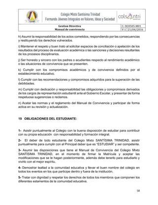 Gestion Directiva
Manual de convivencia
C: DC0505-M01
V:1 21/04/2016
58
h) Asumir la responsabilidad de los actos cometidos, respondiendo por las consecuencias
y restituyendo los derechos vulnerados.
i) Mantener el respeto y buen trato al solicitar espacios de conciliación o apelación de los
resultados del proceso de evaluación académica o las sanciones y decisiones resultantes
de los procesos disciplinarios.
j) Ser honesto y sincero con los padres o acudientes respecto al rendimiento académico
o las situaciones de convivencia que se presenten.
k) Cumplir con los compromisos académicos y de convivencia definidos por el
establecimiento educativo.
l) Cumplir con las recomendaciones y compromisos adquiridos para la superación de las
debilidades.
m) Cumplir con dedicación y responsabilidad las obligaciones y compromisos derivados
de los cargos de representación estudiantil ante el Gobierno Escolar, y presentar de forma
respetuosa sugerencias o reclamos.
n) Acatar las normas y el reglamento del Manual de Convivencia y participar de forma
activa en su revisión y actualización.
19 OBLIGACIONES DEL ESTUDIANTE:
1- Asistir puntualmente al Colegio con la buena disposición de estudiar para contribuir
con su propia educación con responsabilidad y formación integral.
2- El deber de todo estudiante del Colegio Mixto SANTÍSIMA TRINIDAD, asistir
puntualmente para cumplir con el Principal deber que es “ESTUDIAR” y ser competente.
3- Asumir las disposiciones que tiene el Manual de Convivencia del Colegio Mixto
SANTÍSIMA TRINIDAD, en el momento de firmar la Matrícula y aceptar las
modificaciones que se le hagan posteriormente, además debe tenerlo para estudiarlo y
vivirlo con el mejor espíritu.
4- Demostrar lealtad a la comunidad educativa y llevar el buen nombre del colegio en
todos los eventos en los que participe dentro y fuera de la institución.
5- Tratar con dignidad y respetar los derechos de todos los miembros que componen los
diferentes estamentos de la comunidad educativa.
 