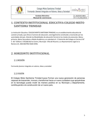Gestion Directiva
Manual de convivencia
C: DC0505-M01
V:1 21/04/2016
5
1. CONTEXTO INSTITUCIONAL EDUCATIVA COLEGIO MIXTO
SANTISIMA TRINIDAD
La Institución Educativa COLEGIO MIXTO SANTISIMA TRINIDAD, es un establecimiento educativo de
carácter privado, que ofrece el servicio de educación, está legalmente constituido y reconocido por las
autoridades del país. Atiende las Modalidades de educación formal en los niveles de preescolar, Básica
primaria, Básica Secundaria y Media Académica, en calendario A. El domicilio del Colegio es Carrera 6 N°
5 -38 Teléfono: 5701060 Barrio Centro, Municipio Villa del Rosario y su Representante Legal es la
Rectora LIC. ANA BEATRIZ DAZA VERA.
2. HORIZONTE INSTITUCIONAL
2.1.MISIÓN
Formando jóvenes integrales en valores, ideas y sociedad.
2.2.VISIÓN
El Colegio Mixto Santísima Trinidad busca Formar una nueva generación de personas
capaces de trascender, innovar y transformar hacia un nuevo ciudadano que apoyándose
en la tecnología pueda incidir de manera positiva en su Municipio y Departamento,
contribuyendo a la construcción de un nuevo país.
 