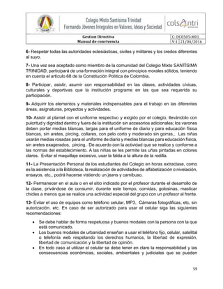 Gestion Directiva
Manual de convivencia
C: DC0505-M01
V:1 21/04/2016
59
6- Respetar todas las autoridades eclesiásticas, civiles y militares y los credos diferentes
al suyo.
7- Una vez sea aceptado como miembro de la comunidad del Colegio Mixto SANTÍSIMA
TRINIDAD, participará de una formación integral con principios morales sólidos, teniendo
en cuenta el artículo 68 de la Constitución Política de Colombia.
8- Participar, asistir, asumir con responsabilidad en las clases, actividades cívicas,
culturales y deportivas que la institución programe en las que sea requerida su
participación.
9- Adquirir los elementos y materiales indispensables para el trabajo en las diferentes
áreas, asignaturas, proyectos y actividades.
10- Asistir al plantel con el uniforme respectivo y exigido por el colegio, llevándolo con
pulcritud y dignidad dentro y fuera de la institución sin accesorios adicionales; los varones
deben portar medias blancas, largas para el uniforme de diario y para educación física
blancas, sin aretes, pircing, collares, con pelo corto y moderado sin gorras,. Las niñas
usarán medias rosadas para el uniforme de diario y medias blancas para educación física,
sin aretes exagerados, pircing. De acuerdo con la actividad que se realice y conforme a
las normas del establecimiento. A las niñas se les permite las uñas pintadas en colores
claros. Evitar el maquillaje excesivo, usar la falda a la altura de la rodilla.
11- La Presentación Personal de los estudiantes del Colegio en horas extraclase, como
es la asistencia a la Biblioteca, la realización de actividades de alfabetización o nivelación,
ensayos, etc., podrá hacerse vistiendo un jeans y camibuso.
12- Permanecer en el aula o en el sitio indicado por el profesor durante el desarrollo de
la clase, privándose de consumir, durante este tiempo, comidas, golosinas, masticar
chicles a menos que se realice una actividad especial del grupo con un profesor al frente.
13- Evitar el uso de equipos como teléfono celular, MP3, Cámaras fotográficas, etc, sin
autorización. etc. En caso de ser autorizado para usar el celular siga las siguientes
recomendaciones:
 Se debe hablar de forma respetuosa y buenos modales con la persona con la que
está comunicado.
 Los buenos modales de urbanidad enseñan a usar el teléfono fijo, celular, satelital
o telefonía web respetando los derechos humanos, la libertad de expresión,
libertad de comunicación y la libertad de opinión.
 En todo caso al utilizar el celular se debe tener en claro la responsabilidad y las
consecuencias económicas, sociales, ambientales y judiciales que se pueden
 