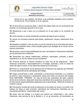 Gestion Directiva
Manual de convivencia
C: DC0505-M01
V:1 21/04/2016
60
derivar de su uso indebido. No llamar a las entidades estatales como la policía,
bomberos etc. Para molestar si no es urgencia.
14- Si toma fotos en el aula de clase o dentro del colegio debe ser con autorización del
docente o el coordinador general si es el caso.
15- Mantenerse a paz y salvo con la institución en lo que atañe en su condición de
alumno.
16- Llevar siempre su carnet estudiantil y la tarjeta del seguro que lo ampara.
17- Actuar con honradez evitando toda doblez, adulteración, fraude o falsificación de la
verdad.
18- Respetar la palabra y obra de cada uno de los miembros de la comunidad educativa,
evitando el vocabulario soez y todos aquellos gestos que desdigan de su moral y de las
buenas costumbres.
19- Escuchar y asumir responsabilidades así como, las órdenes e indicaciones impartidas
por las directivas de la institución.
20- Desarrollar sus valores intelectuales, artísticos, espirituales, culturales y éticos,
respetando a su vez los valores de sus semejantes.
21- Procurar alcanzar el máximo beneficio en cada una de las asignaturas. Debe
dedicarse consciente y responsablemente a investigar, aprender y crear en todas las
áreas del saber humano, en las diferentes etapas de su formación.
22- Poner en conocimiento de los directivos de la institución los aspectos que dificulten
el normal desarrollo de las actividades del Colegio.
23- Llegar puntualmente a clase, actividades y compromisos inherentes a su condición
de alumno, hacer presencia y participación activa para todos los alumnos del Colegio
Mixto SANTISIMA TRINIDAD. En caso de tener que ausentarse del salón, estando
dentro de la institución, debe pedir el permiso al profesor de la asignatura, la ausencia no
lo exime de las responsabilidades asignadas para el aprendizaje. Utilizando la tarjeta de
Control o Carnet.
24- Permanecer durante las horas de descanso en los patios de recreo y no entrar a los
salones de clase en este momento, atendiendo las indicaciones impartidas por los
estudiantes patrulleros, responsables del control.
25- Evitar salir del Colegio y si tuviere que hacerlo por enfermedad u otro motivo
importante, este permiso lo da la Rectora y si no se encuentra, el Coordinador de
 