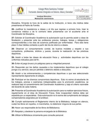 Gestion Directiva
Manual de convivencia
C: DC0505-M01
V:1 21/04/2016
61
Disciplina, firmando la hora de la salida de la Institución, si tiene cita médica debe
presentarse el Padre de Familia.
26- Justificar la inasistencia a clases y el día que regrese a primera hora, traer la
constancia médica o de lo contrario debe presentarse con el acudiente ante el
Coordinador de Disciplina.
27- Solicitar al Coordinador Académico la autorización que le permita asistir a clase de
Nivelación y presentar ante los profesores previos, trabajos, tareas y obligaciones
correspondientes a los días de ausencia justificada por enfermedad. Para esto tiene
plazo 5 días hábiles contados a partir del día de retorno a clases.
28- Observar un comportamiento cordial, de buenos modales y respeto a sus
compañeros, profesores, árbitros y jueces, durante la realización de las prácticas
deportivas.
29- Asistir a todas las clases de educación física y actividades deportivas con los
uniformes indicados para tal fin.
30- Evitar el juego brusco y/o peligroso para su integridad personal.
31- Responder por los daños causados a los implementos deportivos que el colegio
ponga a su servicio; sea por pérdida o deterioro debido a descuidos.
32- Asistir a los entrenamientos y competencias deportivas a que sea seleccionado
representando dignamente el colegio.
33- Participar en los diversos compromisos deportivos. Esto no exime al estudiante de
los trabajos, previas o exámenes indispensables para la promoción académica, se
realizará bajo el consentimiento del Coordinador Académico y bajo el criterio razonable
del docente de cada materia.
34- Presentar al Coordinador Académico la autorización para no realizar ejercicios físicos,
regularmente en el área de Educación Física, Esta incapacidad médica debe ser
expedida por un especialista. Esta autorización no lo exime del cumplimiento de trabajos
compensatorios asignados por el profesor.
35- Cumplir estrictamente el Reglamento interno de la Biblioteca, trabajar en silencio,
cuidar los libros sin rayarlos, ni mancharlos, no deteriorar ninguna de sus partes.
36- Hacer uso responsable de los libros de Bibliobanco.
37- Respetar y obedecer la persona encargada de la Biblioteca.
38- Utilizar la Biblioteca únicamente para consulta personal.
 