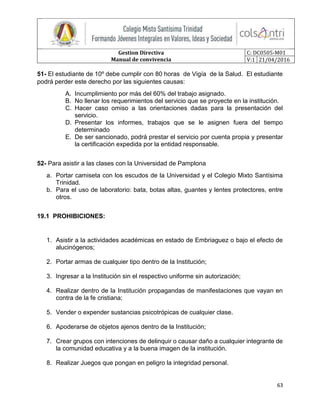 Gestion Directiva
Manual de convivencia
C: DC0505-M01
V:1 21/04/2016
63
51- El estudiante de 10º debe cumplir con 80 horas de Vigía de la Salud. El estudiante
podrá perder este derecho por las siguientes causas:
A. Incumplimiento por más del 60% del trabajo asignado.
B. No llenar los requerimientos del servicio que se proyecte en la institución.
C. Hacer caso omiso a las orientaciones dadas para la presentación del
servicio.
D. Presentar los informes, trabajos que se le asignen fuera del tiempo
determinado
E. De ser sancionado, podrá prestar el servicio por cuenta propia y presentar
la certificación expedida por la entidad responsable.
52- Para asistir a las clases con la Universidad de Pamplona
a. Portar camiseta con los escudos de la Universidad y el Colegio Mixto Santísima
Trinidad.
b. Para el uso de laboratorio: bata, botas altas, guantes y lentes protectores, entre
otros.
19.1 PROHIBICIONES:
1. Asistir a la actividades académicas en estado de Embriaguez o bajo el efecto de
alucinógenos;
2. Portar armas de cualquier tipo dentro de la Institución;
3. Ingresar a la Institución sin el respectivo uniforme sin autorización;
4. Realizar dentro de la Institución propagandas de manifestaciones que vayan en
contra de la fe cristiana;
5. Vender o expender sustancias psicotrópicas de cualquier clase.
6. Apoderarse de objetos ajenos dentro de la Institución;
7. Crear grupos con intenciones de delinquir o causar daño a cualquier integrante de
la comunidad educativa y a la buena imagen de la institución.
8. Realizar Juegos que pongan en peligro la integridad personal.
 