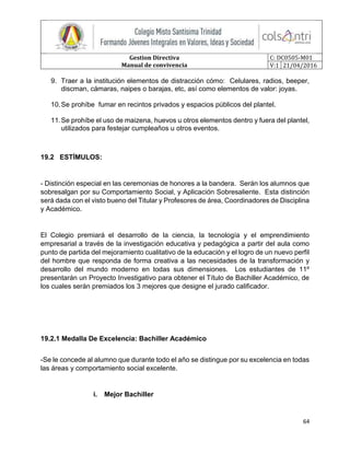 Gestion Directiva
Manual de convivencia
C: DC0505-M01
V:1 21/04/2016
64
9. Traer a la institución elementos de distracción cómo: Celulares, radios, beeper,
discman, cámaras, naipes o barajas, etc, así como elementos de valor: joyas.
10.Se prohíbe fumar en recintos privados y espacios públicos del plantel.
11.Se prohíbe el uso de maizena, huevos u otros elementos dentro y fuera del plantel,
utilizados para festejar cumpleaños u otros eventos.
19.2 ESTÍMULOS:
- Distinción especial en las ceremonias de honores a la bandera. Serán los alumnos que
sobresalgan por su Comportamiento Social, y Aplicación Sobresaliente. Esta distinción
será dada con el visto bueno del Titular y Profesores de área, Coordinadores de Disciplina
y Académico.
El Colegio premiará el desarrollo de la ciencia, la tecnología y el emprendimiento
empresarial a través de la investigación educativa y pedagógica a partir del aula como
punto de partida del mejoramiento cualitativo de la educación y el logro de un nuevo perfil
del hombre que responda de forma creativa a las necesidades de la transformación y
desarrollo del mundo moderno en todas sus dimensiones. Los estudiantes de 11º
presentarán un Proyecto Investigativo para obtener el Título de Bachiller Académico, de
los cuales serán premiados los 3 mejores que designe el jurado calificador.
19.2.1 Medalla De Excelencia: Bachiller Académico
-Se le concede al alumno que durante todo el año se distingue por su excelencia en todas
las áreas y comportamiento social excelente.
i. Mejor Bachiller
 
