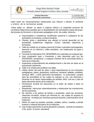 Gestion Directiva
Manual de convivencia
C: DC0505-M01
V:1 21/04/2016
67
están todos los comportamientos inadecuados que influyen y afectan el ambiente
y entorno de la convivencia escolar.
Estas faltas no afectan la salud ni originan daños a la integridad personal Se
consideran faltas leves aquellas que no desestabilizan las actividades propias del grupo,
del proceso de formación o del proceso pedagógico entre las cuales tenemos :
a. Impuntualidad e inasistencia injustificada ocasional a cualquiera de las
actividades curriculares y extracurriculares.
b. Charlas, gritos y desórdenes que afecten el normal desarrollo de las
actividades académicas, religiosas, cívicas, culturales, deportivas y
formativas.
c. Falta de cuidado en la higiene personal (Cortes o peinados extravagantes,
descuido en el uniforme y útiles escolares, uso inadecuado de joyas o
accesorios.
d. Fomentar la indisciplina O EL DESORDEN con materiales de cualquier tipo.
e. Usar vocabulario soez o irreverente y trato descortés para con los
DOCENTES, compañeros, o cualquier miembro de la comunidad dentro y
fuera de la institución.
f. Ausentarse ocasionalmente del establecimiento o del sitio de clase sin la
autorización pertinente.
g. Faltar a la verdad para justificar sus fallas.
h. Utilizar dentro del aula de clase u otras dependencias en los momentos
pedagógicos, radios, grabadoras, audífonos, celulares, tabletas, portátiles,
cámaras, MP3 y otros elementos tecnológicos no autorizados, excepto
para las actividades en las cuales se requiera su uso. Las directivas y
docentes no se hacen responsables por pérdida, daño, mal uso y robo de
estos elementos dentro de la institución.
i. Permanecer durante los descansos en el salón de clases o sitios no
autorizados.
j. Desatender, interrumpir sistemáticamente u obstaculizar las orientaciones
de los superiores.
k. No informar a los padres de familia o acudientes, sobre las reuniones,
citaciones circulares, recibos pre informes en las cuales se requiera su
presencia, enviadas por directivas personal docente o administrativo de la
institución.
l. Dañar y/o rayar los pupitres, paredes, carteles, baños, muebles y demás
enseres o material decorativo de la institución.
m. Usar inadecuadamente el carné estudiantil, prestarlo, recibirlo en préstamo
o No portar el carnet estudiantil
 