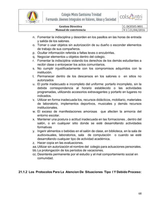 Gestion Directiva
Manual de convivencia
C: DC0505-M01
V:1 21/04/2016
68
n. Fomentar la indisciplina y desorden en los pasillos en las horas de entrada
y salida de los salones.
o. Tomar o usar objetos sin autorización de su dueño o esconder elementos
de trabajo de sus compañeros.
p. Ocultar información referida a faltas leves o encubrirlas.
q. Negociar elementos u objetos dentro del colegio.
r. Fomentar la indisciplina violando los derechos de los demás estudiantes a
recibir clase o entorpecer los actos comunitarios.
s. No cumplir injustificadamente con los compromisos adquiridos con la
institución.
t. Permanecer dentro de los descansos en los salones o en sitios no
autorizados
u. El porte inadecuado e incompleto del uniforme: portarlo incompleto, sin la
debida correspondencia al horario establecido o las actividades
programadas, utilizando accesorios extravagantes y portarlo en lugares no
indicados.
v. Utilizar en forma inadecuada los, recursos didácticos, mobiliario, materiales
de laboratorio, implementos deportivos, musicales y demás recursos
institucionales.
w. El exceso de manifestaciones amorosas que afecten la armonía del
entorno escolar.
x. Mantener una postura o actitud inadecuada en las formaciones , dentro del
salón, o en cualquier sitio donde se esté desarrollando actividades
formativas
y. Ingerir alimentos o bebidas en el salón de clase, en biblioteca, en la sala de
audiovisuales, laboratorios, sala de computación o cuando se esté
desarrollando cualquier tipo de actividad académica.
z. Hacer copia en las evaluaciones.
aa.Utilizar sin autorización el nombre del colegio para actuaciones personales.
bb.La prolongación de los períodos de vacaciones.
cc. Desinterés permanente por el estudio y el mal comportamiento social en
comunidad.
21.1.2 Los Protocolos Para La Atencion De Situaciones Tipo I Y Debido Proceso:
 