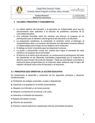 Gestion Directiva
Manual de convivencia
C: DC0505-M01
V:1 21/04/2016
6
3 VALORES, PRINCIPIOS Y FUNDAMENTOS
 La actitud objetiva del educador y el educando es indispensable para que los
conocimientos sean aplicados a la solución de problemas concretos de la
comunidad educativa.
 Una actividad favorable hacia los cambios que procura el progreso es un
prerrequisito para el adelanto cultural general del educando y el educador.
 La preparación académica, la creatividad, la condición social, el liderazgo, el
comportamiento ético y la vocación del docente son elementos humanos básicos
e indispensables para el logro de los objetivos de la institución.
 El diálogo es factor importante para las relaciones humanas.
 La ayuda y comprensión mutua son medios para lograr el bienestar de cada
individuo y el progreso de la comunidad.
 El alumno es el centro de la educación, en consecuencia la participación de todos
los estudiantes en las diferentes actividades programadas por la institución es
decisiva para el logro del producto deseado. Todas las actividades curriculares y
extracurriculares programadas por la institución debe realizarse bajo el signo del
respeto individual mutuo entre el educador y el educando.
3.1 PRINCIPIOS QUE ORIENTAN LA ACCIÓN EDUCATIVA
Es fundamental el desarrollo y protección de los siguientes principios y derechos
constitucionales:
a- Prohibición de castigos corporales, crueles y degradantes.
b- Garantías a la igualdad en el sentido personalizado.
c- Respeto a la intimidad y a la honra personal.
d- Respeto a la libertad de conciencia y de cultos.
e- Garantías a la libertad de expresión.
f- Respeto del debido proceso.
g- Derecho de asociación.
h- Derecho a elevar peticiones respetuosas ante las autoridades escolares.
 