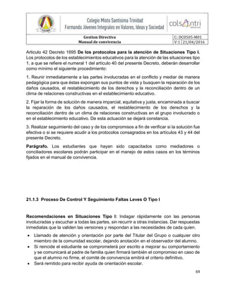 Gestion Directiva
Manual de convivencia
C: DC0505-M01
V:1 21/04/2016
69
Articulo 42 Decreto 1695 De los protocolos para la atención de Situaciones Tipo l.
Los protocolos de los establecimientos educativos para la atención de las situaciones tipo
1, a que se refiere el numeral 1 del artículo 40 del presente Decreto, deberán desarrollar
como mínimo el siguiente procedimiento:
1. Reunir inmediatamente a las partes involucradas en el conflicto y mediar de manera
pedagógica para que éstas expongan sus puntos de vista y busquen la reparación de los
daños causados, el restablecimiento de los derechos y la reconciliación dentro de un
clima de relaciones constructivas en el establecimiento educativo.
2. Fijar la forma de solución de manera imparcial, equitativa y justa, encaminada a buscar
la reparación de los daños causados, el restablecimiento de los derechos y la
reconciliación dentro de un clima de relaciones constructivas en el grupo involucrado o
en el establecimiento educativo. De esta actuación se dejará constancia.
3. Realizar seguimiento del caso y de los compromisos a fin de verificar si la solución fue
efectiva o si se requiere acudir a los protocolos consagrados en los artículos 43 y 44 del
presente Decreto.
Parágrafo. Los estudiantes que hayan sido capacitados como mediadores o
conciliadores escolares podrán participar en el manejo de estos casos en los términos
fijados en el manual de convivencia.
21.1.3 Proceso De Control Y Seguimiento Faltas Leves O Tipo I
Recomendaciones en Situaciones Tipo I: Indagar rápidamente con las personas
involucradas y escuchar a todas las partes, sin recurrir a otras instancias. Dar respuestas
inmediatas que la validen las versiones y respondan a las necesidades de cada quien.
 Llamado de atención y orientación por parte del Titular del Grupo o cualquier otro
miembro de la comunidad escolar, dejando anotación en el observador del alumno.
 Si reincide el estudiante se comprometerá por escrito a mejorar su comportamiento
y se comunicará al padre de familia quien firmará también el compromiso en caso de
que el alumno no firme, el comité de convivencia emitirá el criterio definitivo.
 Será remitido para recibir ayuda de orientación escolar.
 